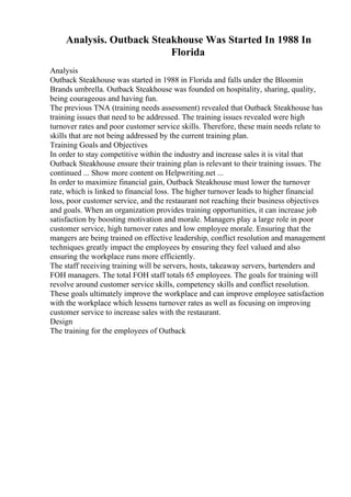Analysis. Outback Steakhouse Was Started In 1988 In
Florida
Analysis
Outback Steakhouse was started in 1988 in Florida and falls under the Bloomin
Brands umbrella. Outback Steakhouse was founded on hospitality, sharing, quality,
being courageous and having fun.
The previous TNA (training needs assessment) revealed that Outback Steakhouse has
training issues that need to be addressed. The training issues revealed were high
turnover rates and poor customer service skills. Therefore, these main needs relate to
skills that are not being addressed by the current training plan.
Training Goals and Objectives
In order to stay competitive within the industry and increase sales it is vital that
Outback Steakhouse ensure their training plan is relevant to their training issues. The
continued ... Show more content on Helpwriting.net ...
In order to maximize financial gain, Outback Steakhouse must lower the turnover
rate, which is linked to financial loss. The higher turnover leads to higher financial
loss, poor customer service, and the restaurant not reaching their business objectives
and goals. When an organization provides training opportunities, it can increase job
satisfaction by boosting motivation and morale. Managers play a large role in poor
customer service, high turnover rates and low employee morale. Ensuring that the
mangers are being trained on effective leadership, conflict resolution and management
techniques greatly impact the employees by ensuring they feel valued and also
ensuring the workplace runs more efficiently.
The staff receiving training will be servers, hosts, takeaway servers, bartenders and
FOH managers. The total FOH staff totals 65 employees. The goals for training will
revolve around customer service skills, competency skills and conflict resolution.
These goals ultimately improve the workplace and can improve employee satisfaction
with the workplace which lessens turnover rates as well as focusing on improving
customer service to increase sales with the restaurant.
Design
The training for the employees of Outback
 