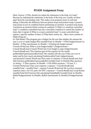 Pt1420 Assignment Essay
Short Answer 1) Why should you indent the statements in the body of a loop?
Because by indenting the statements in the body of the loop you visually set them
apart from the surrounding code. This makes your program easier to read and
debug 2) Describe the difference between pretest loops and posttest loops A pretest
loop means to test its condition before performing an iteration A posttest loop means
it performs an iteration before testing its condition 3) What is a condition controlled
loop? A condition controlled loop uses a true/false condition to control the number of
times that it repeats 4) What is a count controlled loop? A count controlled loop
repeats a specific number of times 5) What three actions do... Show more content on
Helpwriting.net ...
le1 Sub Main() This program gets a budget for the user then display the amount the
user is over or under budget Dim monthlyTotal As Double = 0 Dim budgetAmount As
Double = 0 Dim sumAmount As Double = 0 Getting the budget amount
Console.WriteLine( What is your budget buddy? ) budgetAmount =
Console.ReadLine() Console.WriteLine( Your budget is amp; budgetAmount)
Console.ReadLine() This function gets all the expense for the month
getMonthlyExpenses(monthlyTotal) This module tells the user if they are over or
under and by how much calculatingTotals(monthlyTotal, budgetAmount,
sumAmount) Console.WriteLine( Press enter to continue ) Console.ReadLine() End
Sub Function getMonthlyExpenses(ByRef monthlyTotal As Double) Dim anymore
As String = Y Dim expense As Double = 0 Do While anymore = UCase( Y )
Console.WriteLine( Enter your expenses ) expense = Console.ReadLine()
monthlyTotal = monthlyTotal + expense Console.WriteLine( Do you have anymore
expenses enter y for Yes and n for NO? ) anymore = Console.ReadLine() Loop Return
monthlyTotal End Function Sub calculatingTotals(ByRef monthlyTotal As Double,
ByRef budgetAmount As Double, ByRef sumAmount As Double) If budgetAmount
lt;
 