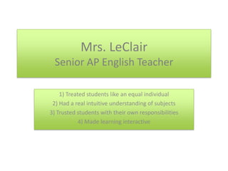 Mrs. LeClairSenior AP English Teacher 1) Treated students like an equal individual 2) Had a real intuitive understanding of subjects 3) Trusted students with their own responsibilities 4) Made learning interactive 