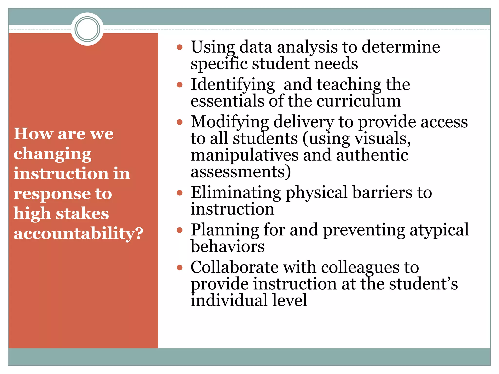 How are we changing instruction in response to  high stakes accountability?Using data analysis to determine specific student needsIdentifying  and teaching the essentials of the curriculumModifying delivery to provide access to all students (using visuals,  manipulatives and authentic assessments)Eliminating physical barriers to instructionPlanning for and preventing atypical behaviorsCollaborate with colleagues to provide instruction at the student’s individual level