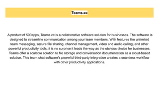 Teams.cc
A product of 500apps, Teams.cc is a collaborative software solution for businesses. The software is
designed to streamline communication among your team members. With features like unlimited
team messaging, secure file sharing, channel management, video and audio calling, and other
powerful productivity tools, it is no surprise it leads the way as the obvious choice for businesses.
Teams offer a scalable solution to file storage and conversation documentation as a cloud-based
solution. This team chat software's powerful third-party integration creates a seamless workflow
with other productivity applications.
 