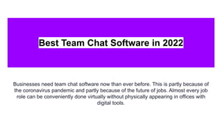 Best Team Chat Software in 2022
Businesses need team chat software now than ever before. This is partly because of
the coronavirus pandemic and partly because of the future of jobs. Almost every job
role can be conveniently done virtually without physically appearing in offices with
digital tools.
 
