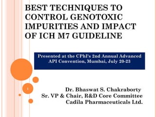 BEST TECHNIQUES TO
CONTROL GENOTOXIC
IMPURITIES AND IMPACT
OF ICH M7 GUIDELINE
Dr. Bhaswat S. Chakraborty
Sr. VP & Chair, R&D Core Committee
Cadila Pharmaceuticals Ltd.
Presented at the CPhI's 2nd Annual Advanced
API Convention, Mumbai, July 20-23
1
 