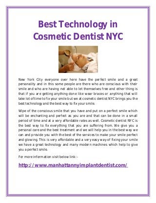 Best Technology in
         Cosmetic Dentist NYC



New York City everyone over here have the perfect smile and a great
personality and in this some people are there who are conscious with their
smile and who are having not able to let themselves free and other thing is
that if you are getting anything done like wear braces or anything that will
take lot of time to fix your smile but we at cosmetic dentist NYC brings you the
best technology and the best way to fix your smile.

Wipe of the conscious smile that you have and put on a perfect smile which
will be enchanting and perfect as you are and that can be done in a small
period of time and at a very affordable rates as well. Cosmetic dentist NYC is
the best way to fix everything that you are suffering from. We give you a
personal care and the best treatment and we will help you in the best way we
can and provide you with the best of the services to make your smile perfect
and glowing. This is very affordable and a very easy way of fixing your smile
we have a great technology and many modern machines which help to give
you a perfect smile.

For more information visit below link: -

http://www.manhattannyimplantdentist.com/
 