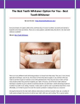 The Best Teeth Whitener Option For You - Best
Teeth Whitener
_____________________________________________________________________________________
By Laon Saono - http://bestteethwhitener.net/
Everyone dreams of a pearly white smile, and these days it's easier to whiten my teeth and maintain a
beautiful smile than ever before. There are so many options available today. But which is the best teeth
whitener available?
What Is Best Teeth Whitener
There are many different teeth whitening products to choose from these days. They vary in cost, brand,
application technique, ease of use, the amount of time they take to apply or use, and how often you
need to use them to get or maintain a nice white polished smile. They may also vary in terms of how
many shades whiter they promise to lighten your teeth. Of course, one of the best teeth whitener
techniques would be to go to a dentist or professional who can administer a teeth whitening treatment
to whiten my teeth in one sitting. However, I really want to opt for a do-it-yourself product that is more
affordable, so I limited my search to over-the-counter products I could purchase as a consumer.
Among the choices for the best teeth whitener alternatives to whiten my teeth, there are a number of
tooth pastes and gels that promise to whiten your teeth while you are brushing. This is a great option
 
