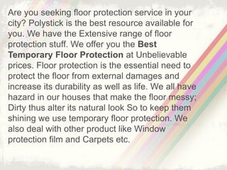 Are you seeking floor protection service in your
city? Polystick is the best resource available for
you. We have the Extensive range of floor
protection stuff. We offer you the Best
Temporary Floor Protection at Unbelievable
prices. Floor protection is the essential need to
protect the floor from external damages and
increase its durability as well as life. We all have
hazard in our houses that make the floor messy;
Dirty thus alter its natural look So to keep them
shining we use temporary floor protection. We
also deal with other product like Window
protection film and Carpets etc.
 