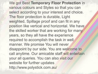 We got Best Temporary Floor Protection in
various colours and Styles so that you can
select according to your interest and choice.
The floor protection is durable, Light
weighted, Spillage proof and can fit in any
position like vertical and horizontal. We have
the skilled worker that are working for many
years, so they all have the experience
required to accomplish the task in well
manner. We promise You will never
disappoint by our side. You are welcome to
call anytime. Our amicable staff will entertain
your all queries. You can also visit our
website for further updates
http://www.polystick.com.au/
 