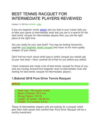 BEST TENNIS RACQUET FOR
INTERMEDIATE PLAYERS REVIEWED
October 13, 2019 by SafiAfridi (Edit)
If you are beginner tennis player and you feel or your trainer tells you
to take your game to intermediate level and you are in a search for the
best tennis racquet for intermediate players then you are the right
place at the right time.
Are you ready for your next level? You may be looking forward to
upgrade your beginner tennis racquet and move on for more quality
weapon of your choice.
Don’t fret too much about what type or which racquet you should get
at your new level, I have covered all of that for you before you asked.
I have reviewed and made a list of best tennis racquet for those of you
who are moving forward from beginner level to intermediate level and
looking for best tennis racquet for intermediate players.
1.Babolat 2018 Pure Drive Tennis Racquet
SPECS
 Head size: 100 square inches
 Beam of Racket: 28.5 mm
 Strung Pattern: 16×19
 Length: 27 inches / 68.58 cm.
 Weight: 11.2 ounces 9.8 oz.
Those of intermediate players who are looking for a racquet which
give them both power and comfort then Pure Drive Racquet will be a
worthy investment.
 