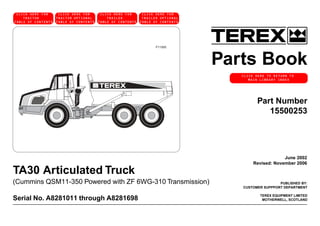 Parts Book
PUBLISHED BY:
CUSTOMER SUPPPORT DEPARTMENT
TEREX EQUIPMENT LIMITED
MOTHERWELL, SCOTLAND
TA30 Articulated Truck
(Cummins QSM11-350 Powered with ZF 6WG-310 Transmission)
Serial No. A8281011 through A8281698
June 2002
Revised: November 2006
Part Number
15500253
GENERATION
P11065
CLICK HERETO RETURNTO
MAIN LIBRARY INDEX
CLICK HERETO RETURNTO
MAIN LIBRARY INDEX
CLICK HERE FOR
TRACTOR
TABLE OF CONTENTS
CLICK HERE FOR
TRACTOR OPTIONAL
TABLE OF CONTENTS
CLICK HERE FOR
TRAILER
TABLE OF CONTENTS
CLICK HERE FOR
TRAILER OPTIONAL
TABLE OF CONTENTS
CLICK HERE TO RETURN TO
MAIN LIBRARY INDEX
 