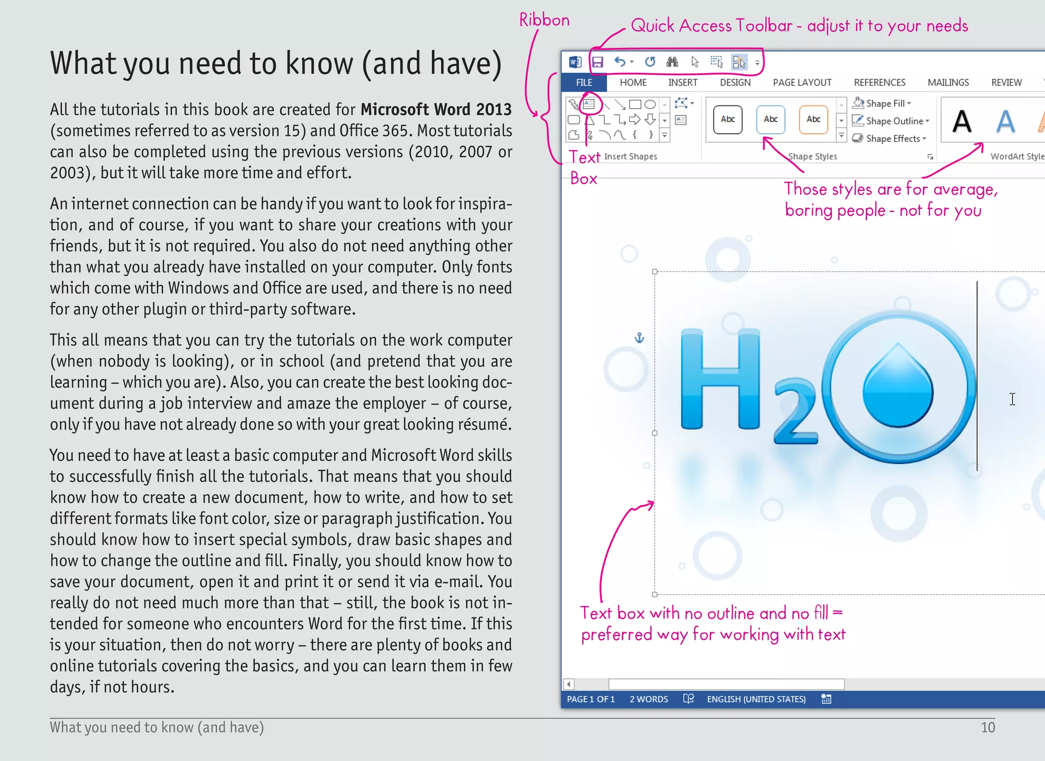 11Why Microsoft Word?
Do not hide the ribbon, you will need it!
Selection Pane =
quick and easy
way to select
objects; to display
it, select: Home »
Select » Selection
Pane.
Zoom-in on a
view for better
precision
Format Shape Pane - the
best way to control the
visual appearance
Microsoft Word is definitely not the best application in the world.
Like anything else, it has its pros and cons. There are three reasons
why I’ve chosen Word for the tutorials. Firstly – it is widely recog-
nized. Millions of users already have this software installed, so I can
reach a wide user base. Secondly – most of the users already have
some basic knowledge of this application. This is great because I
can skip the boring parts and focus on the cool stuff instead. And
the third reason – it evolves and improves. Most of the tutorials
would not have been possible to finish using previous versions, and
I can imagine that the next version will again bring newer and more
useful functions.
It is by no means a professional application for print design, but
the techniques and workflow are pretty similar, and the knowledge
described in this book can be reused in other applications as well.
This is a very important and relevant detail: This book is an attempt
to teach you how to work with Microsoft Word. Instead, it teaches
you how to create text effects using Microsoft Word. You can reuse
the gained experience in Photoshop, Illustrator, Corel Draw, Ink-
scape, or any other application. When you know the principles, the
tool is not that important.
Since my intention is to explain graphic design to everyday users
using software they are already familiar with, it also means that in
the next version of this book, I may switch to a different applica-
tion. If it would make more sense, I may be using Pages (application
for iPads and Mac computers), Google Docs or maybe even some
free online tools. I’m not tied to Microsoft Word, but from all the
research I’ve done, it looks like the best option for now.
Why Microsoft Word?
 