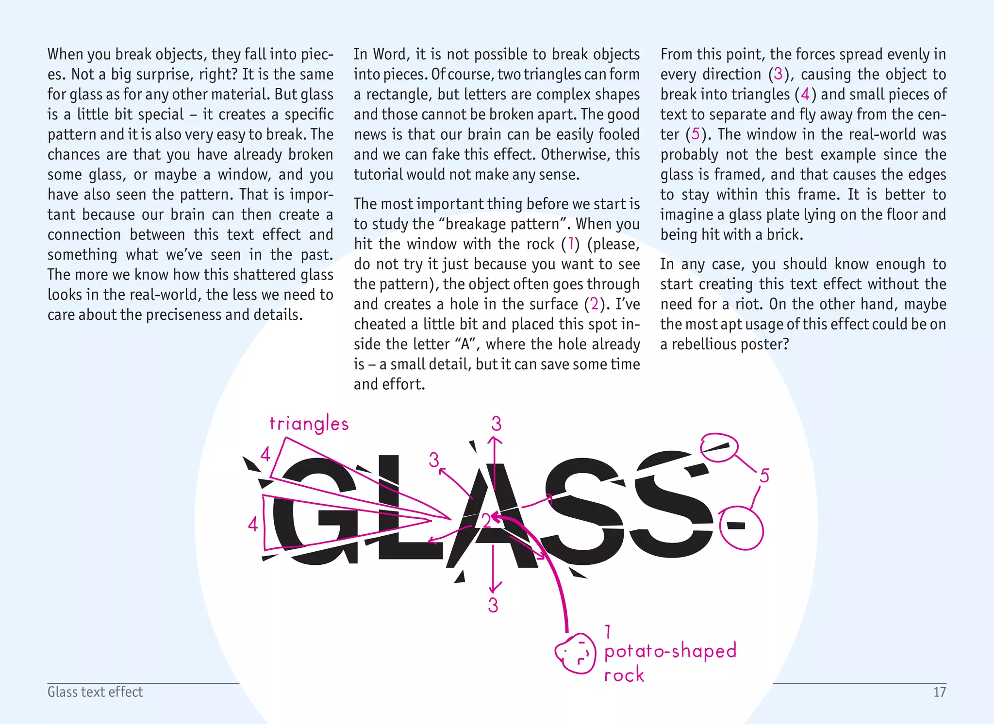 1/2
1
2
4
3
5
6
18Glass text effect
Start with a blank document, create a Text Box with no fill and no
outline and write the headline with a big black-colored font. In our
case, it is the word GLASS and the font is Franklin Gothic Medium
sized 110 pt (1).
If you paid attention to the previous page, you should already know
that after hitting our glass text with the imaginary rock, everything
will break and move. That is an important detail – nothing will stay
in place. For that reason, we will set different positions for each
letter. That will help to break the evenness and add some chaos and
randomness.
To do so, select any letter, open the font dialog ((Ctrl) + (D),
or click button 2), select Advanced Tab and set Position to either
Lowered or Raised (3). Values between 3–5 pt seem to be working
just fine, but it may vary for different sizes. Repeat the process for
every character in the string. The helper line on the right (4) shows
that you do not have to position every single character. Some can
stay in the original position as well (like the “G” and the first “S”).
The next step is to break the text into triangle parts. Instead of
breaking anything, we will add white triangles over the text to fake
the broken parts. For that, we will use an Isosceles Triangle shape
(5) from Insert › Shapes. There is a small downside to this method
– once you resize the triangle to a very narrow shape, the rotation
point (6) disappears, and there is no easy way to rotate it again.
For this reason, it is better to rotate the triangle first, and resize it
afterwards. You can still rotate the shape at any time by right click-
ing and selecting the More Layout Options dialog, but I’ve found
it easier to temporarily resize the triangle until the rotation point
appears and make it narrow later on. In the end, there are less than
10 triangles anyway. By the way – in the preview image on the right,
all of the triangles have a blue color so you can see them clearly.
 