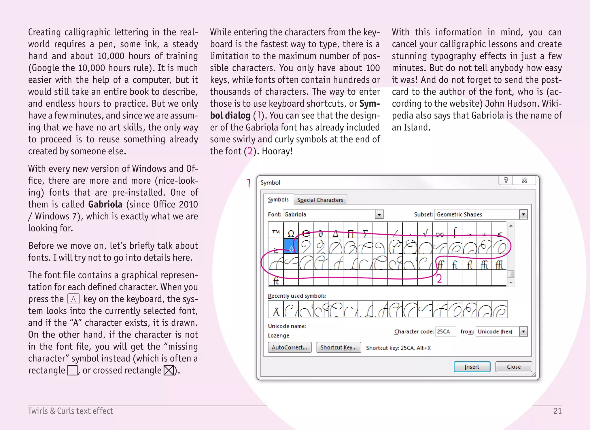 22Twirls & Curls text effect
1
2
3
1/2
Start with a blank document, create a Text Box with no fill and no
outline, and type the first word (Twirls) with the font Gabriola,
sized 90 pt, black color and center justification ((Ctrl) + (E)). In
our sample document, we have three lines of text (Twirls & Curls).
We can surely use paragraph justification and line spacing to posi-
tion every word precisely, but I’ve found it easier (and much faster)
to have a separate text box for each word. This also allows for better
control of the layout.
The best way to create three text boxes is to start with the first al-
ready created and drag its border with the mouse with the (Ctrl)
key pressed. You can see that the mouse cursor changes to show
that a copy will be created (1). This little trick is much faster than
using the copy/paste shortcuts ((Ctrl) + (C) and (Ctrl) + (V)).
Also, if you press the (Shift) key while dragging with (Ctrl) key,
the new object will be horizontally or vertically aligned with the
original shape.
The next step is to add the special symbols using the Insert › Sym-
bol › More Symbols... dialog. However, in this dialog, the previews
are very small and often cropped. For this reason, it is better to
create another helper text box, where we add all symbols (2) in a
bigger size (36 pt). This will help us decide which symbols we want
to use. It also shows that every second symbol is just a flipped ver-
sion of the previous symbol. Still, we have enough to choose from.
The next few steps are very similar. Copy one of the already created
text boxes (since we do not want to set outline and fill colors again
and again), and paste one of the symbols. Set the size of the symbol
to be big enough (about 90 pt), and rotate and move the text box
(3). It is up to you if you want the symbols to overlap the text or
not. To stay consistent, keep the font size for all symbols the same.
 