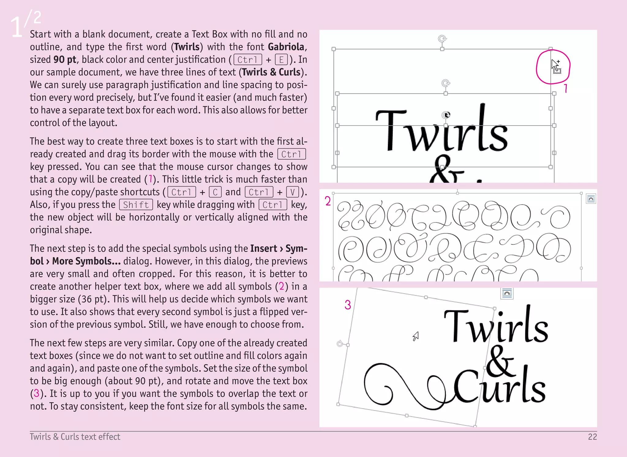 23Twirls & Curls text effect
4
5
7
8
10 9
6
2/2
With the instructions from the previous page, it may seem that you
should continue with duplicating and adjusting the symbols forev-
er. That is not true – you have to know when to stop. The best way to
do so is to imagine an area which we want to “fill” with the shapes.
In our example, the area is a simple rectangle (4), but it can be a
circle, ellipse, or maybe even a heart symbol – it is up to you. Just
bear in mind that the curly symbols are pretty complicated, which
means that you do not need to use a lot of them. In our example,
there are only five being used.
To spice up this effect a little bit, we will use a simple technique to
add a “faded ink” effect. Select the Scribble (5) shape from the In-
sert › Shapes menu and start doodling over the text like crazy (6).
I’m not joking, create a big crazy mess, and repeat it three times so
you will have three shapes. For illustration purposes, those three
shapes are shown on the preview image, on the left, in different
colors – green, blue and purple. It is just to see them better.
Right click on any shape and select Format Shape to show the right
format pane. Here, we have to set three things. We want the doodles
to be only over the text, therefore, the color will be the color of the
background, that is white (7). We also want the overlays to be thick-
er, so we set the Width to 20 pt (8). Finally, we want this effect to
be more subtle. This means that we set the Transparency somewhere
between 70–90% (9). To make it more random, we can set a differ-
ent transparency (and maybe even width) for every shape.
The enlarged preview on the left (10) shows the effect nicely (as
well as the preview on the first page). The text, together with the
curly symbols, no longer only has a solid black color – it also has
some random shades of gray as if the ink was faded. Well, not re-
ally like in the real-world, but remember that it took us less than 10
minutes to create. With real tools, the ink would not even be dry!
 