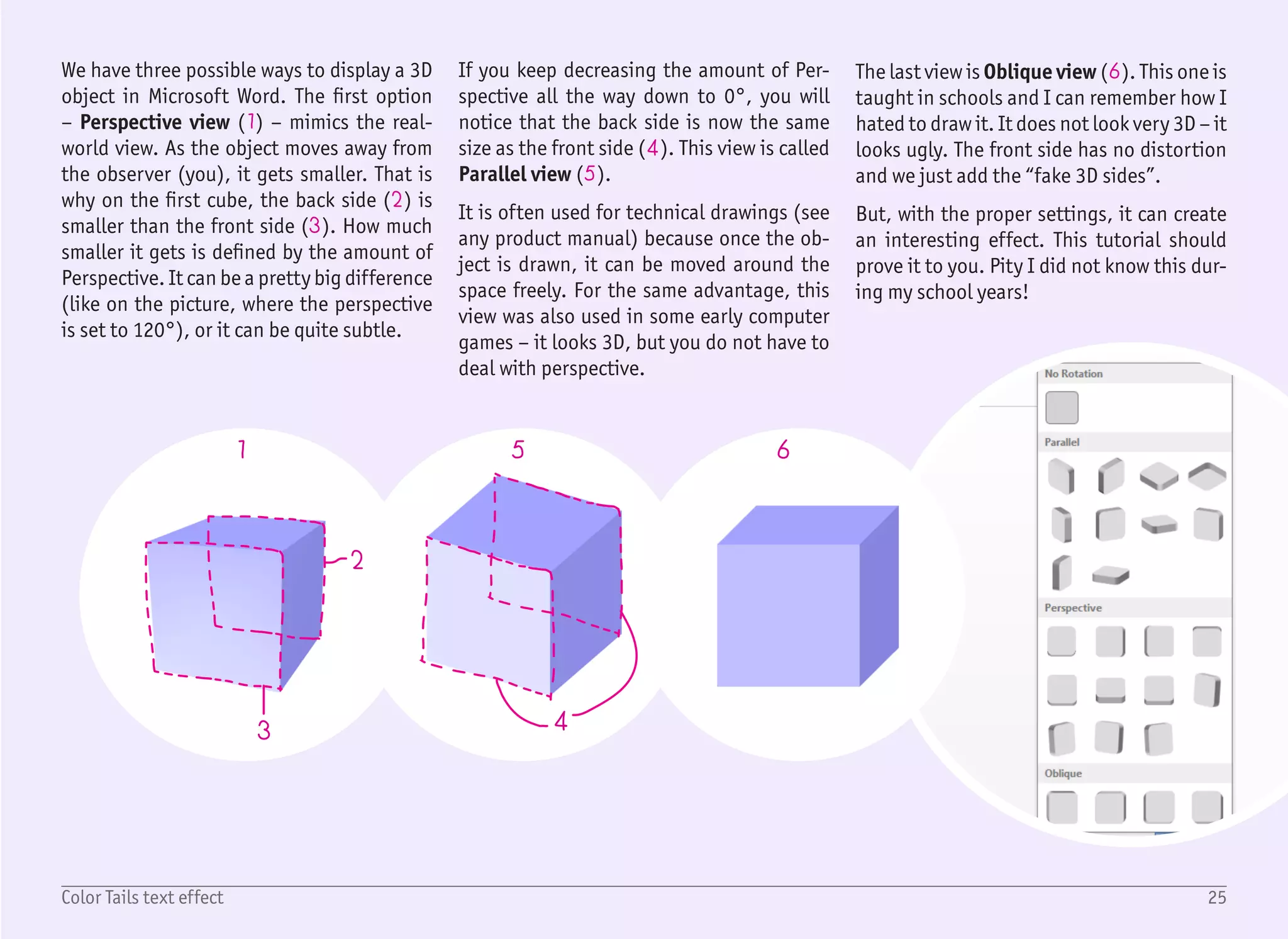 26Color Tails text effect
1/2
2
1
3
4
5
6
7
8
9
10
11
Start with a blank document, create Text
Box with no fill and no outline, and type
the word COLOR with the font Arial Black,
sized 72 pt (1). Change the font color to
white and page color to light purple – us-
ing ribbon Design › Page Color › More
Colors (1), Custom color RGB 247, 238,
248.
Right now the text is almost invisible and
blended with the background, but that is
fine, we will optically separate it from the
background with darker “tails” later.
Right click the text box and select For-
mat Shape to display the right format
pane (3). Select Text Options (4) › Text
Effects (5), 3-D rotation (6), and from
the Presets dropdown menu (7) select
Oblique › Oblique Bottom Left (8).
Do not be afraid that there is no visual
change in the text itself, it is because it
has no depth. To add it, select 3-D format
(9) and increase the Depth size value to
about 200 pt (10). Our text will be ex-
truded right after (11), even if it does not
look quite right yet.
We want to have this extruded part in
solid color, without any shading or high-
lights, and in random bright colors.
 