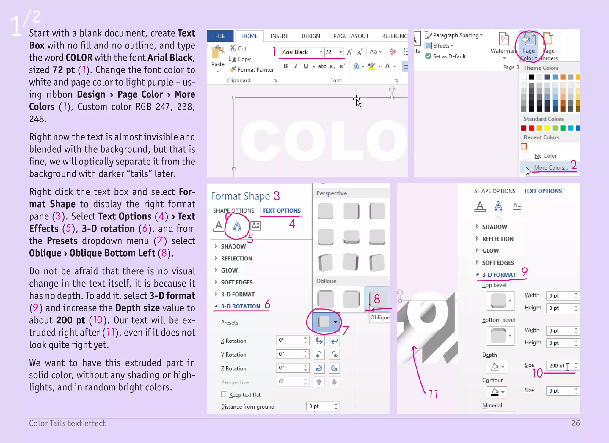 27Color Tails text effect
2/2
12
14
15
16
13
To get rid of the shading, change the
Lighting to Special › Flat (12) (under
3-D Format settings). Now, not only the
text is white, but also the extruded part
(13). To make it nice and readable, we
need to change the extrusion color and
keep the text white.
To do so, select the first character (the
extrusion will temporarily disappear),
and under 3-D Format, change the Depth
color (14). Once you select the color, the
text is unselected, and you can see the 3D
depth effect again.
Repeat the process for every character in
the string with different colors, but try to
maintain similar hues (15). You do not
need to manually define colors, the ones
used in this example are Standard colors.
When you are finished with the word COL-
OR, you can continue with the next line.
Drag the text box with the (Ctrl) key
pressed to create a copy and again set a
different depth color for each letter. And
that is it (16)!
The next step is up to you. Maybe you will
use a different font, darker colors, or a
smaller depth? While there are just a few
settings, they can create a lot of combi-
nations.
 