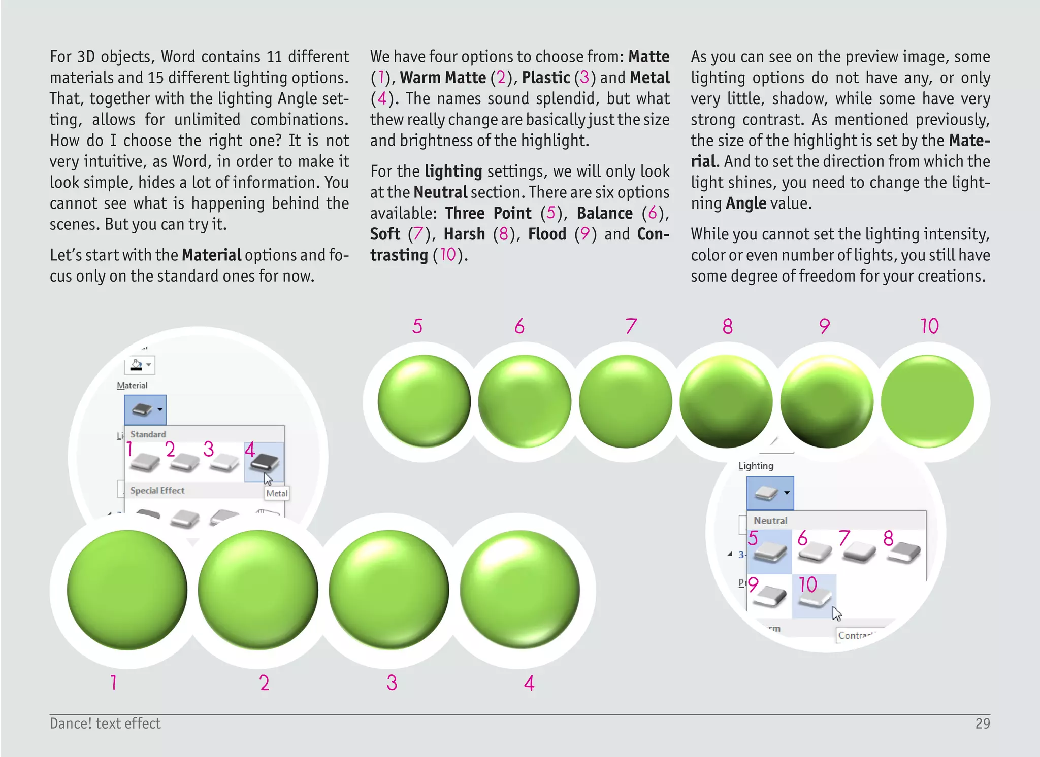 30Dance! text effect
1/4
1
3
2
45
68
9
10
7
Start with a blank document, create a
Text Box with no fill and no outline, and
type the first character from the word
DANCE, which is just “D” with the font
Arial Bold, sized 72 pt (1). Change the
font color to standard Orange (2) and set
the paragraph justification to Center –
(Ctrl) + (E) or by clicking the (3) icon.
Before moving to the other characters,
we will add 3D depth for this one, and
then use it as a base for all the other let-
ters.
Right click the text box and display the
Format pane by clicking Format Shape.
Select Text Options (4), Text Effects (5),
3-D Rotation (6) and from the Presets
dropdown menu, select Perspective He-
roic Extreme Left (7). The text is distort-
ed (8), but without any depth it is boring.
To add depth, select 3-D Format (9) and
increase Depth size to 30 pt (10).
It is better but still not satisfying. The
contrast between the front face and the
extruded part is too high. In other words,
the extruded part is too dark. We will try
to fix it with different material and light-
ing settings.
 