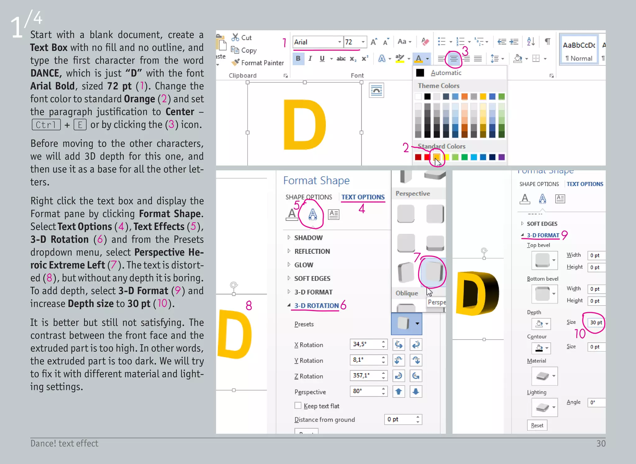 31Dance! text effect
2/4
11 12
13
1415
16
17 18 19
21
20
As explained in the tutorial introduction,
change the Material to Metal (11) for
bigger highlights, and Lighting to Bal-
ance (12) for smaller contrast.
While the contrast is smaller, the object
is overexposed and too bright. We can-
not adjust the lighting intensity, but we
can try to change the lighting Angle (13)
to see if the light in a different position
will produce better results. Instead of di-
rectly typing the value, keep clicking on
the up arrow (14) and see how the object
changes. Bear in mind that our imaginary
light should shine from the top (15), so
the highlight should be also on the top of
the object (16). A value of around 210°
seems to be just fine.
We can move to the other letters. Select
the text box and drag it with the (Ctrl)
key pressed to create a copy. Repeat this 5
times, and place the text boxes randomly.
Edit the letters inside those text boxes to
form the word DANCE! and change the
text colors.
Most letters use standard colors – Light
green “A” (17), Light Blue “N” (18),
Purple “C” (19) and Yellow “!” (20). The
color of the letter “E” is from the More
Colors dialog (21).
 