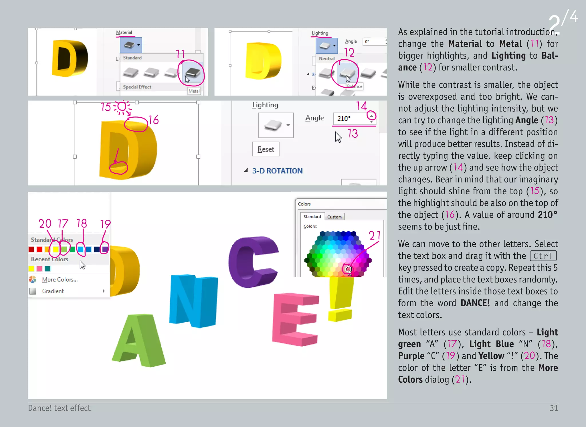 32Dance! text effect
3/4
22
23
25
26
24
The next step is to open Text Options ›
3-D Rotation on the Format pane and
randomly rotate each letter using the
buttons next to the X, Y and Z rotation
(22).
This not only changes the view, but also
the lighting conditions – you can see that
our rotated “A” letter now has light com-
ing from the left, not from the top (23).
We need to go to Text Options › 3-D For-
matandadjust theLightingAngletokeep
the light position consistent across all the
letters. In the case of letter A, it means ad-
justing it to the value of 340° (24).
Repeat this process with every remaining
letter. If you want to use the same values
as this tutorial, the pictures on the right
show the X, Y and Z rotation values for
each letter. Here is a list of the Lighting
Angle values:
• N: 340°
• C: 260°
• E: 50°
• !: 260°
Remember, the light position does not
need to be perfectly accurate, but the
areas facing the ground (25) should be
darker than the ones pointing to the top
(26).
 