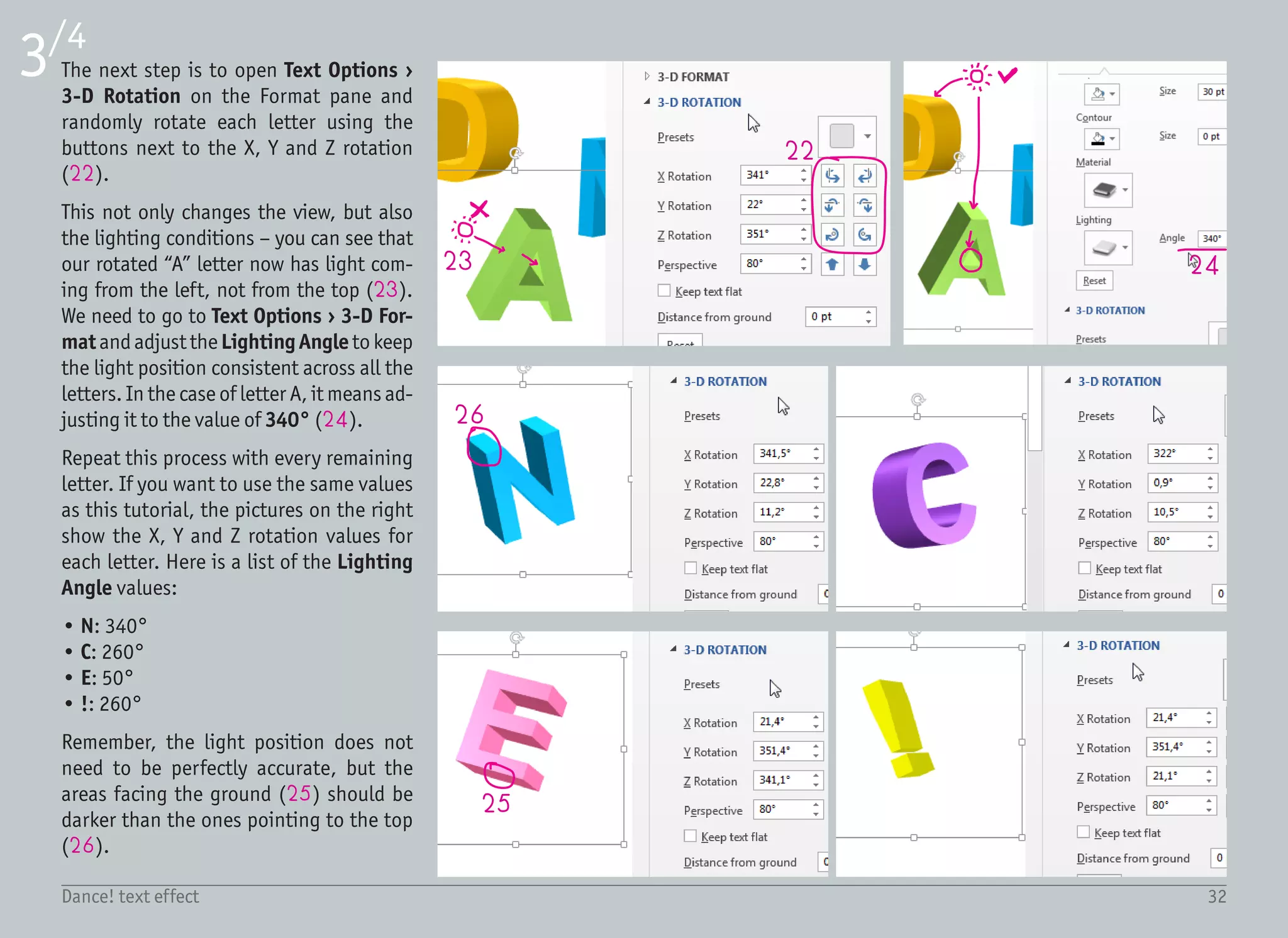 33Dance! text effect
4/4
26
27
28
29
30
After we rotate each letter in the 3D
space, we need to adjust the positions of
the text boxes to have the letters distrib-
uted evenly. In other words, the spaces
between the letters should be just about
the same. To move the text box precisely,
use the arrow keys on the keyboard, rath-
er than the mouse.
We can keep the white background, or
change it to some other color to make it
even more playful. On the Design ribbon,
select Page Color › More Colors, and se-
lect dark green (26).
The very last touch is the shadow under
the label to support the effect of floating
letters above the surface. Draw a big Oval
from Insert › Shapes › Basic Shapes in
a dark blue color (27) and move it below
the text (right click › Send To Back).
Show the Format pane by right clicking
the object and selecting Format Shape,
select Soft Edges (28) under Effects
(29) and set the size to 27 pt (30). This
will blur the ellipse quite a lot and create
a nice big shadow.
And that is it! It was pretty quick, also
because there were just six letters. Bear
that in mind if you plan to apply this ef-
fect on your 25 letter word. It can easily
become a tedious task.
 