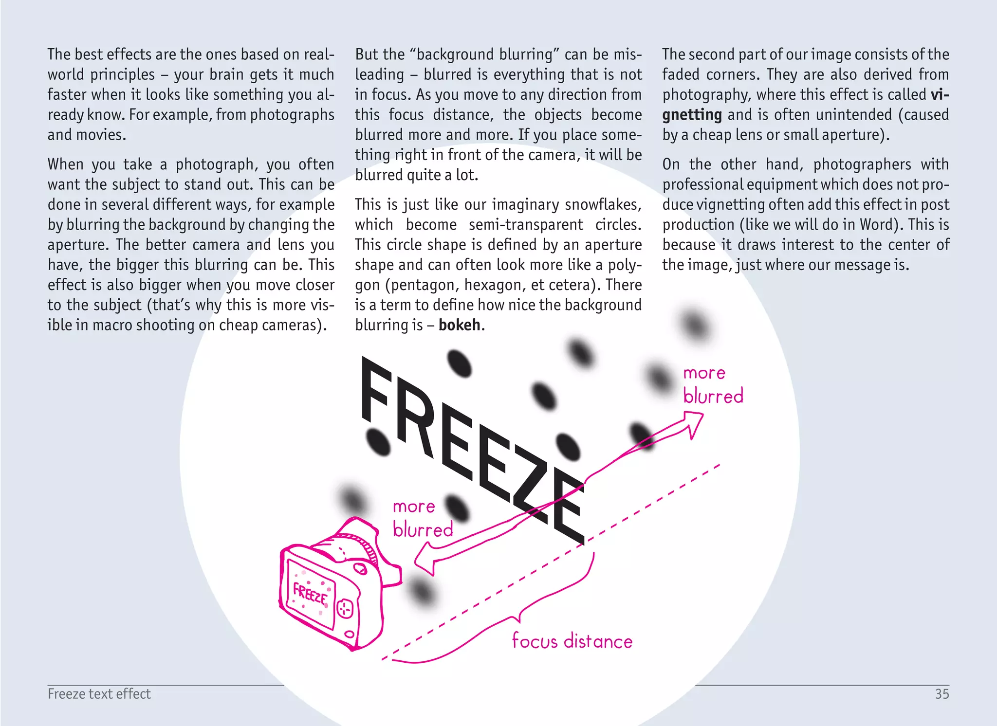 36Freeze text effect
1/4
1
4
5
6
2
3
Start with a blank document, create a Text Box with no fill and no
outline, and type the word FREEZE, with the font Franklin Gothic
Medium, sized 120 pt (1). Set the text color to White (2) which
makes the text invisible over the white background, but not for long.
To change the page color, select ribbon Design › Page Color (3) and
select a light blue color (4) from the Theme colors. In case you have
a different theme and do not see this color, you can also use the More
Colors option and enter this color manually – RGB 156, 194, 229.
Let’s start by creating the stylized icicles. Although we will use the
mouse cursor do draw our own shapes, there is no need for any kind
of drawing skills. We will not be drawing, but shall be clicking in-
stead.
Select ribbon Insert › Shapes › Lines › Freeform (5). The basic
workflow is described in the tutorial GLASS, check it out if you want
to know more details. In short – you can either press and drag the
mouse cursor to create freeform shapes, or you can just click around
to create the object made from straight lines. The second option
will be our case – not because icicles are angular, but because the
selected font is, and it will fit together well. One thing to bear in
mind – to close the shape (so it can have fill), click the first point
again.
Start with a fairly simple icicle – like (6), which is almost a triangle.
Create it by clicking points highlighted in the preview (+), and close
it by clicking the first point again. In order to have better precision,
you can zoom in your view, or draw the icicle in a bigger size and
resize it thereafter. The upper rectangular part of the icicle is there
to simplify the positioning over the text. You will see it in a minute.
To match the style of the text, set the fill color of the icicle to white
and the line to No line.
 