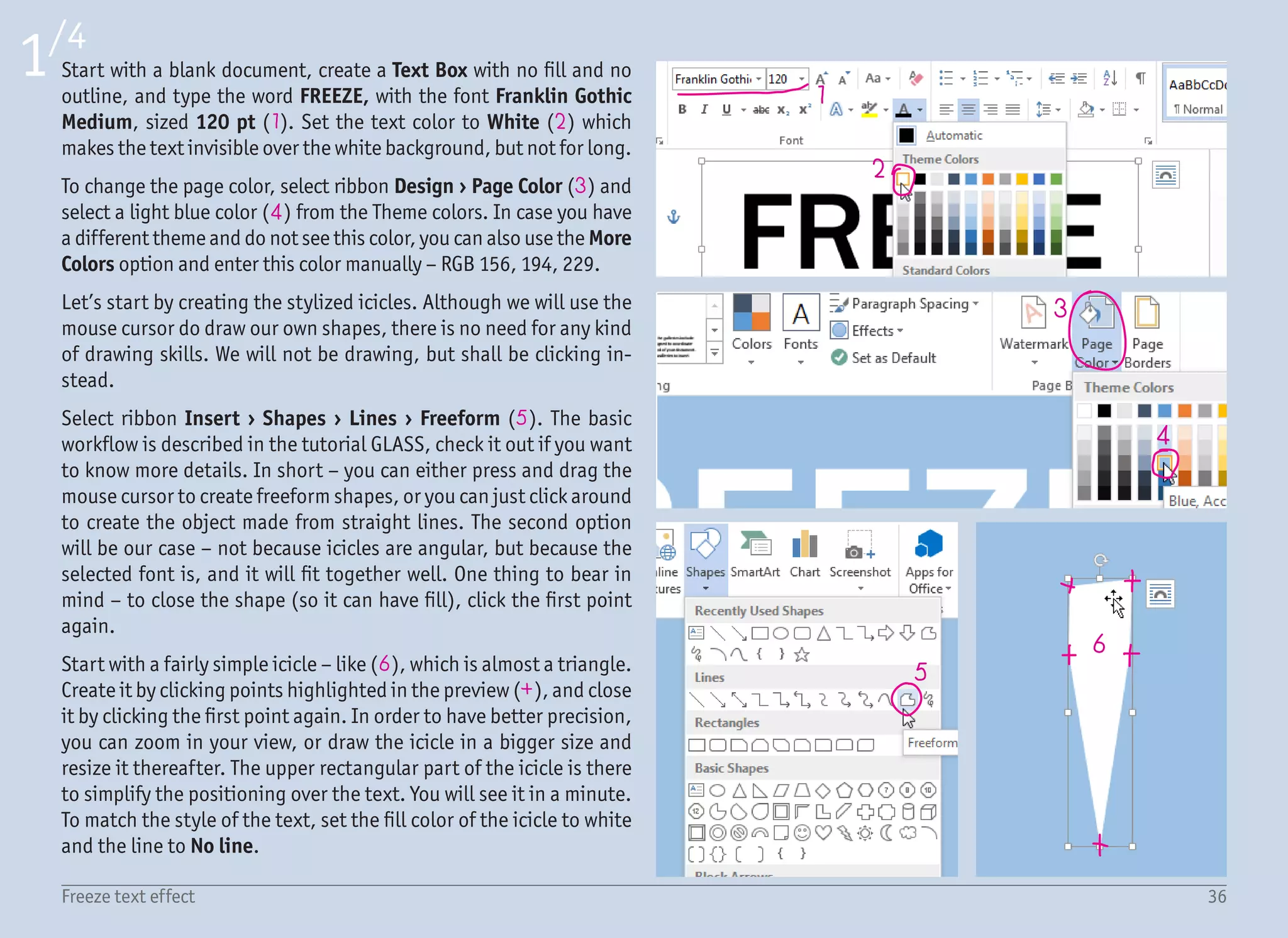 37Freeze text effect
2/4
7 8
9
10
11
12
Once you are done with a few simple icicles, you can try more com-
plicated ones – like multiple icicles in one shape. It is possible that
it will not be perfect on the first try. If it is really bad, deleting the
shape with the (Delete) key and drawing it again from scratch is
often the fastest way to fix it.
A different situation is when you have a shape which is almost right,
but needs some small tweaking – like icicle shape (7), where the
middle icicle is too tilted to the right. While the shape is still se-
lected, we can use the function Edit Shape › Edit points (8) in the
Format ribbon to adjust each point individually. All we need to do is
click and drag the point (9) to the desired place (more to the left).
Edit Points is a very powerful feature which allows many more ac-
tions, including adding and deleting points, but we will keep it
simple for now and talk about it in detail in another tutorial. What
we need to do right now is to create at least 5 different icicle shapes
(10). The more the better, even if the variation of the shape is just
small. We want to keep the duplicated icicles to a minimum. Even in
nature, there are never two icicles the same.
Move all the icicles closer to the text and resize them to match the
size of the text – with the (Shift) key pressed to keep the propor-
tions. Then move each of them over the text and optically align them
with the individual letters. It looks better when the icicles are placed
at the end of the letters (11), not just somewhere in the middle. For
better precision, use the arrow keys to move in small increments.
If you are out of icicles, you can create a copy by dragging the icicle
with the (Ctrl) key pressed. To break the uniformity, you can flip
a copied icicle using ribbon Format › Rotate › Flip Horizontal and
maybe resize it a little. It will be less obvious that the icicles are
based on the same shape – like (12).
 