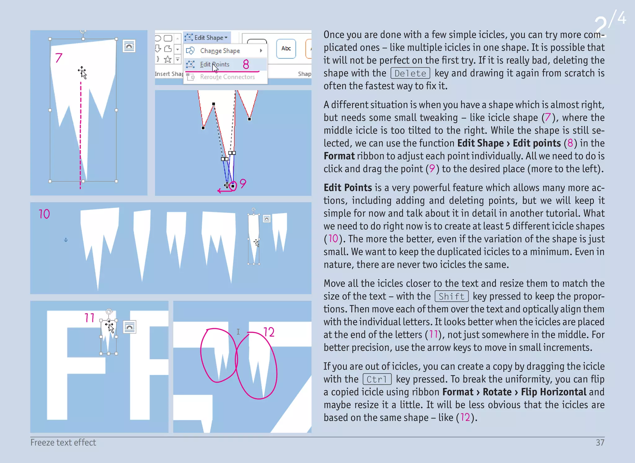 38Freeze text effect
3/4
13
14
15
16
17
18
19
20
22
21
After a few minutes of playing, you should have something like on
the right. You can choose if you want to also add icicles below the
letters (13). I choose not to.
Aligning the icicles can sometime be tricky, as Word is not perfectly
accurate when drawing the text. For this reason, perfectly aligned
icicles in the zoomed-in view can look a little bit off when viewed
at different zoom levels or at 100%. But that is fine. Nobody will
examine those tiny details except you.
Adding the blurred snowflakes will be easier than you might think.
Draw an Oval from the menu Insert › Shapes › Basic Shapes with
the (Shift) key pressed to make it a perfect circle (14). Right click
the object and select Format Shape to show the format pane on the
right, and in here change the Line to No Line (15) and Fill color
to white (16). To make the “snowflake” more subtle, lower the fill
Transparency to 50% (17). While keeping the object selected and
Format pane open, switch to Effects (18) › Soft Edges (19) and
increase Size to 5 pt (20). This will blur the circle and create the
“bokeh” effect.
The next 25 steps are very similar. Drag this blurred circle with the
(Ctrl) key pressed (21) to create a copy, maybe resize it, adjust
the fill Transparency and even play with the amount of the blur ef-
fect. This time every snowflake does not need to be different. If you
look closely, there are only about four types of snowflakes used on
the right image and distributed around the space evenly.
While it looks nice when you overlap two snowflakes (22), try not to
overuse this effect. When duplicating, try to avoid big empty spaces
without any snowflakes, as well as too many snowflakes in one spot.
The Fill Transparency is for all snowflakes between 50 and 80%. We
still want the text to be in focus.
 