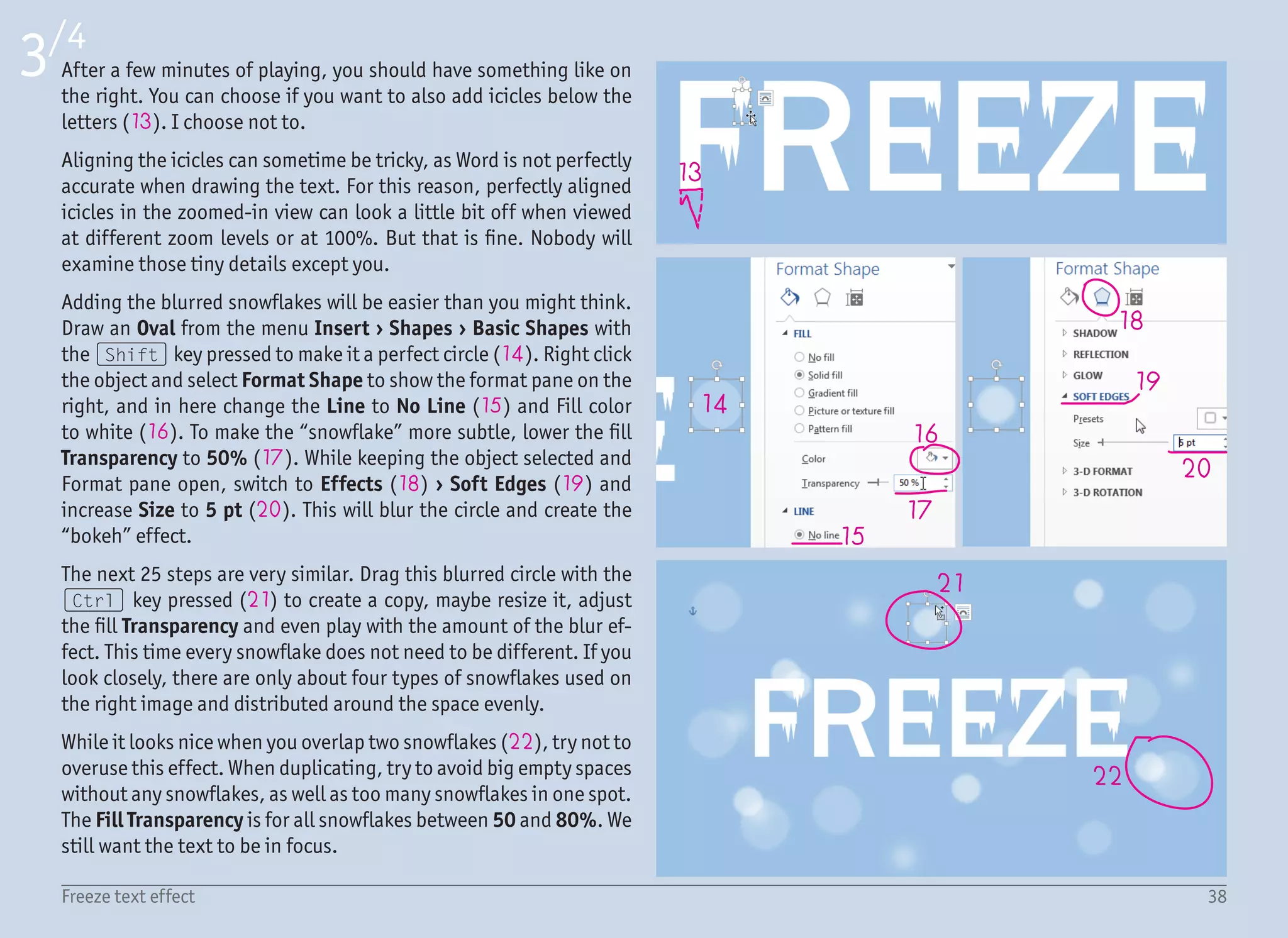 39Freeze text effect
4/4
23
24
25
26
27
28
To create the vignette effect, draw a new
Rectangle (23) from Insert › Shapes ›
Rectangles in a big size to cover every-
thing (both text and snowflakes). If not
already opened, open the Format pane
(right click › Format Shape), change Line
to No Line and Fill to Gradient Fill (24).
Change Type to Radial (25) and from the
direction dropdown, select From Center
(26).
Add a new gradient stop (27) to have a
total of three (by clicking anywhere in
the gradient preview). Change the color
for the first two gradient stops to white,
and Dark Blue for the third one (under
Standard Colors).
We cannot see anything but the rectan-
gle, but that is fine. All we need to do is
to make the white gradient stops trans-
parent – select the first and then the sec-
ond gradient stop, and set Transparency
to 100% (28). For the dark blue gradient
stop, set transparency to about 40%. This
depends on how much you want the dark
edges to be visible. And that is it!
 
