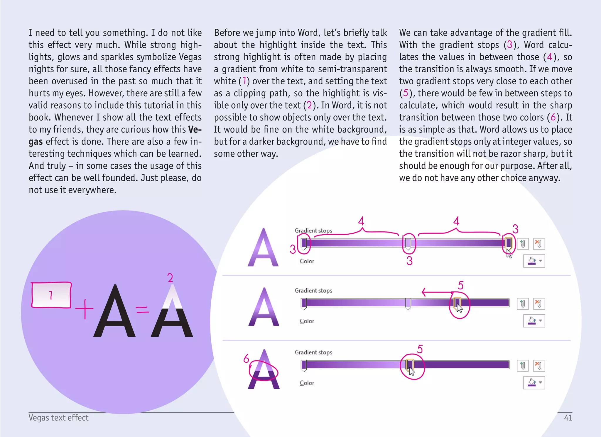 1
2
3
4
5
6
7
8
9
10
1/6
42Vegas text effect
Start with a blank document, create a Text
Box with no fill and no outline, and type the
word VEGAS with the font Trebuchet MS,
sized 72 pt. Do not care about the color too
much as we will change it in a minute any-
way. As described on the previous page, we
want to fill the text with a gradient which
would mimic a strong white highlight.
Right click on the text box and select For-
mat Shape to show the formation pane on
the right. Choose TEXT OPTIONS (1), TEXT
FILL (2), and change Solid Fill to Gradient
Fill (3). If it is not set already, change Type
to Linear (4) and Angle to 90° (5). This
means that the gradient will be drawn from
the bottom to the top (or the other way).
Select the first gradient stop (6) and change
the color from the color dropdown menu (7)
to Purple (under standard colors).
Select the second gradient stop (8), click the
color dropdown menu, select More Colors
and set the light purple / lavender color (9).
Why is the bottom of the text also lighter,
when the light source comes from the top?
Our text will be placed on a dark background,
and we want it to stand out. Imagine that
our text is sitting on a reflective surface,
which does not cast a shadow on the bot-
tom, but rather a highlight.
 