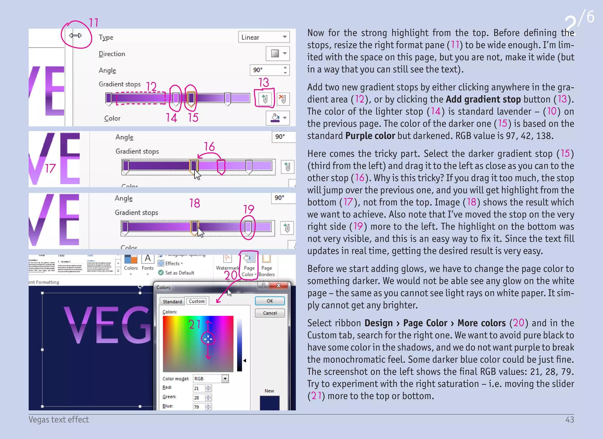 22
24
25
23
26 27 26
28
29
30
The next step is to add the light-colored outline. This will help to
separate the light text from the dark background even more. It will
also serve as a visual base for the future glows.
With the Format Shape pane still visible and the text box still se-
lected, open the TEXT OUTLINE settings and set the line to Gradient
Line (22). Most options are the same as for the fill – Type: Linear,
Angle: 90° (23), Width: 1 pt (but this depends on the font size).
What is different is the actual gradient. We have our imaginary main
light shining from the top (24) (causing the big highlight over the
text fill), and we also have an imaginary reflective surface below
the text (25) (causing the subtle highlight from the bottom). For
this reason, the outline will be white on the top and the bottom
(26), and darker in the middle (27). This color is light purple, RGB
valuse: 227, 168, 254. Again, you can see that the positions of the
gradient stops often need some tweaking – in this case the first gra-
dient stop was moved more to the right, so the highlight from the
top is bigger than the highlight from the bottom.
Now for the glows. There is an effect called Glow under the Text
Effects, but that alone is not enough. The result is not satisfying,
and there is very little that can be set. For this reason, we will use
everything possible to create the glow effect. That not only includes
the Glow effect, but also Shadow and Reflection. Those three ef-
fects together will form a nice big glow.
Start with the Shadow effect under the Text Options › Text Effects
(28) and select any preset for Outer shadow (29). To have a glow
and not a shadow, we need to set Color (30) to light lavender (RGB
227, 168, 254). Since we want an even glow around the whole text,
set Distance: 0 pt, some bigger value for Blur and no Transparency
(0%). The glow is subtle, but that will change in a moment.
3/6
44Vegas text effect
 
