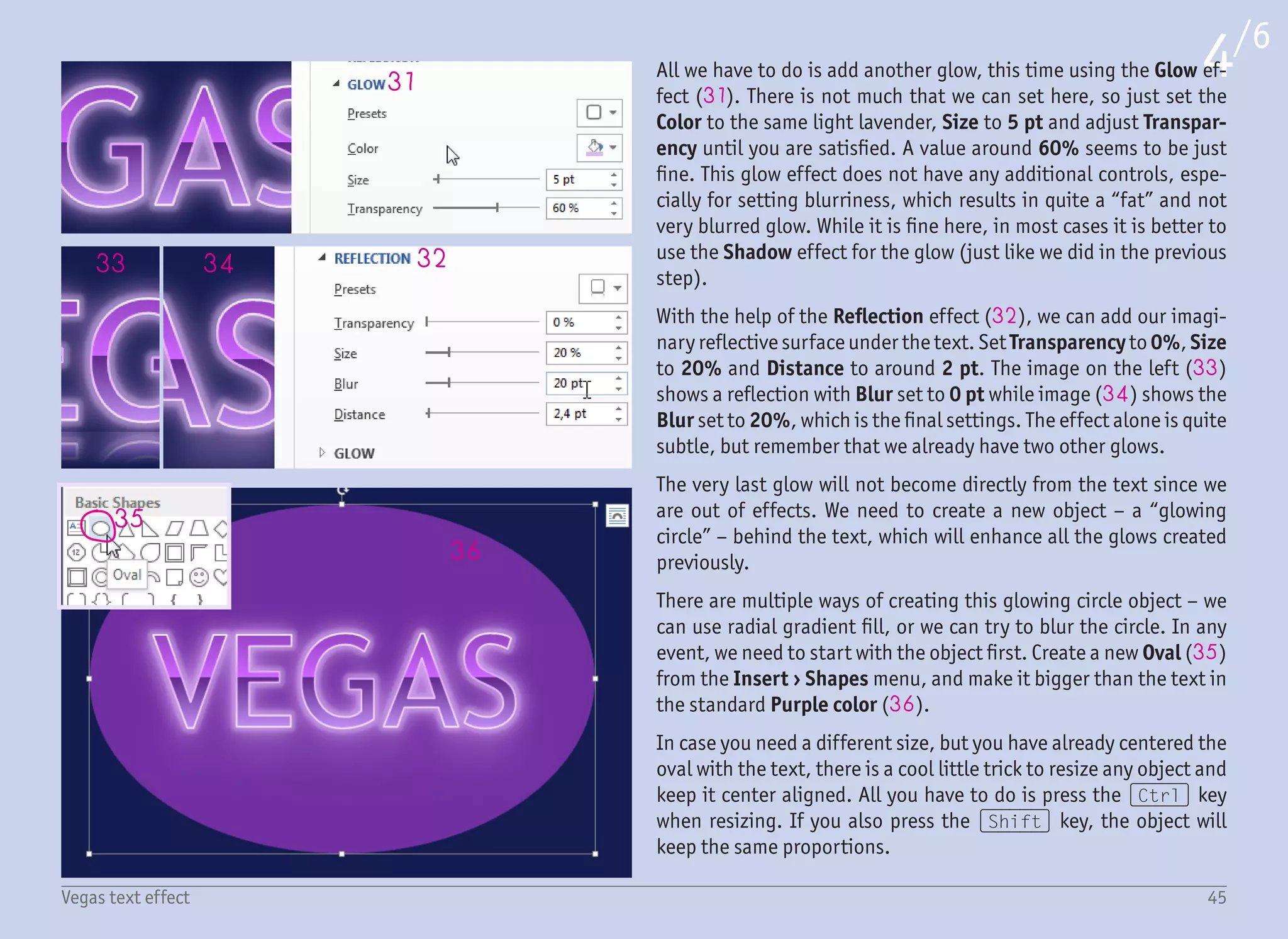 37
38
39
41
45
42 43 44
40
5/6
46Vegas text effect
To blur this oval, select Effect › Soft Edges and set Size to at least
50 pt (37). We want this glow to be very subtle and possibly quite
big, which is the reason why the oval was drawn much bigger than
the text. The glow over the text now looks more natural, and we can
call it done.
Which leads us to the final part of this effect – stars. Take a look at
the final result again (on the first page). There are bigger glowing
stars placed over the outline, and a few smaller ones over the text
fill. Both types are based on the same star – they are just resized.
Before drawing any star, zoom-in to about 400%, as the stars will
be quite small and we want to see them clearly. Then draw 4-Points
Star (38) from Insert › Shapes › Stars and Banners with the
(Shift) key pressed to keep the right proportions. Change the
outline to No Outline and fill to any color for now. We need to tweak
the shape first as the star is quite bold. Therefore, grab the yellow
handle (39) and move it towards the center to make the star lighter
(40).
We want the star to shine from the center and slowly fade out to the
edges, and to accomplish this, we will use gradient fill with trans-
parency. Set the fill of the star to the Gradient Fill, change the Type
to Radial (41) and add an extra gradient stop so we will have a
total of three. Change the color of the first gradient stop (42) to
white, the second (43) to light lavender (RGB 227, 168, 254), and
the third (44) to light purple (RGB 153, 102, 225). If the gradi-
ent is not displaying from the center of the star, click the Direction
dropdown menu (45) and select From Center.
Tweak the positions of the gradient stops by dragging them left or
right to keep the white part in the middle of the star small – that is
by dragging the second gradient stop (43) more to the left.
 