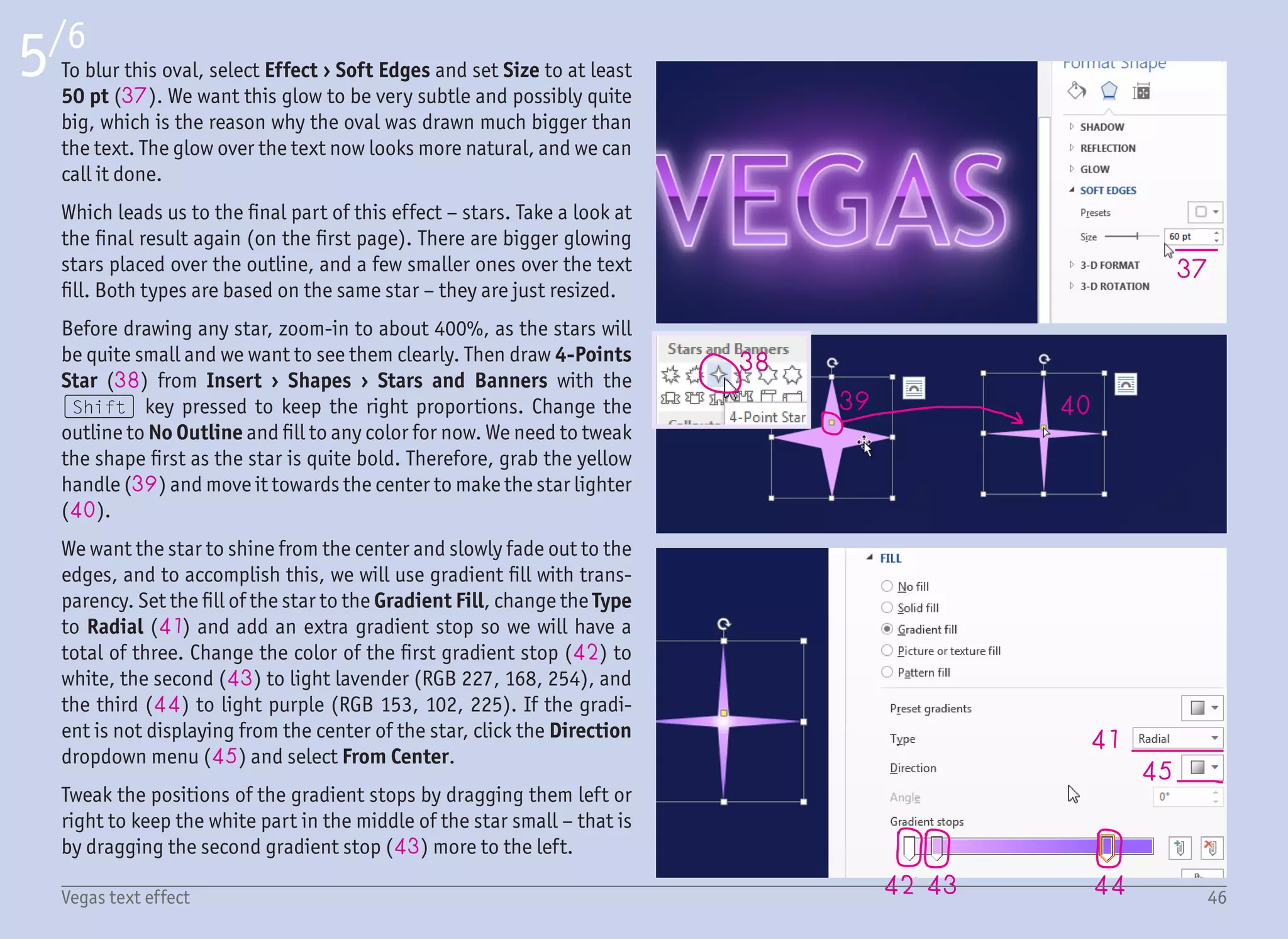 47
46
48
49
6/6
47Vegas text effect
The tips of the star are dark, but we want them even more faded.
We can set the color of this gradient stop to some darker one, but it
would not look good over the light-colored text fill. A better prac-
tice is to make this color more transparent. To do so, select the third
gradient stop (46) and raise the Transparency all the way to 100%
(47). The gradient preview incorrectly shows the color as white
(48), but you can ignore it. Our star is done.
Which means that all we have to do is select it and paste it all over
the text outline. The quickest way is to select the star and move it
with the (Ctrl) key pressed. That will create a copy which you can
position right away. However, to place the stars precisely, it is bet-
ter to use the keyboard arrow keys.
If you still do not have enough stars, you can resize one of them to
the smaller size (49) and duplicate it over the text fill. It is so easy
that it almost makes me want to say – do not overdo this effect (if it
is not overdone already).
And that is it – glowing text with shiny sparkles done in less than
half an hour. The best part is that the text, together with the back-
ground glow, is fully dynamic. This means that at any time, you can
change your mind and type different text, and the effect will still
stay the same. You can even change the font. Placing the stars over
the outline and the fill cannot unfortunately be done automatically,
but with the help of the (Ctrl) + dragging trick, it is still pretty
quick.
I will repeat myself for the final words. The times of big reflections,
highlights and glows are over. Some people are bored with those
effects. Some may even hate them. But history repeats itself, so
you better be prepared, those effects will be popular again – sooner
or later!
 