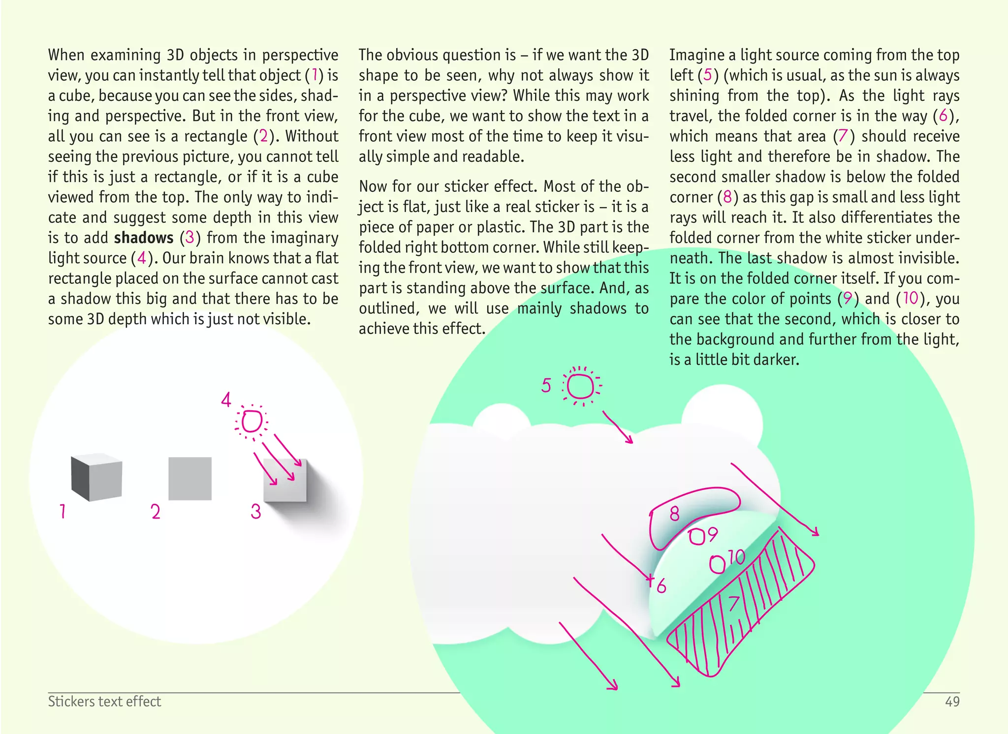 1
3
4
5
6
2
2
Start with a blank document, create a Text Box with no fill and no
outline, and type the word stickers with the font Arial Rounded,
sized 72 pt. Change the font color to some darker green color (1)
and set the paragraph justification to Center – (Ctrl) + (E).
In order to see the big white outline which we will create in a min-
ute, we need a paper color different than white. Switch to the De-
sign ribbon, select Page Color › More Colors and select a light green
color – for example this one (2). It does not matter that the text is
now blended with the background and almost invisible.
Now we want to add a bold and thick outline. Right click the text
box, select Format Shape to show the format pane on the right and
select Text Options › Text Outline (3). The outline is most probably
set to No line. Change this to Solid line (4) and increase Width to
some bigger number, for example 5 pt (5). Oops! This is not the ef-
fect which we want to have.
What happened? The outline is being drawn to both sides – not only
the outside, but also the inside, overlapping the text fill. The bigger
the outline we set, the less we can see from the actual text fill.
While we cannot set the outline to be only drawn outside (like in
other applications), we can still use a workaround – keep one label
on top without any outline, and a second label with a thick outline
below.
So step back a little, and before playing with the outline settings,
select the text box and copy and paste it – (Ctrl) + (C), (Ctrl) +
(V). Then move it to the same position as the original text box (i.e.
a little bit to the left and top). For the copied text box, set the text
outline again to No Line (6). This looks much better.
1/6
50Stickers text effect
 