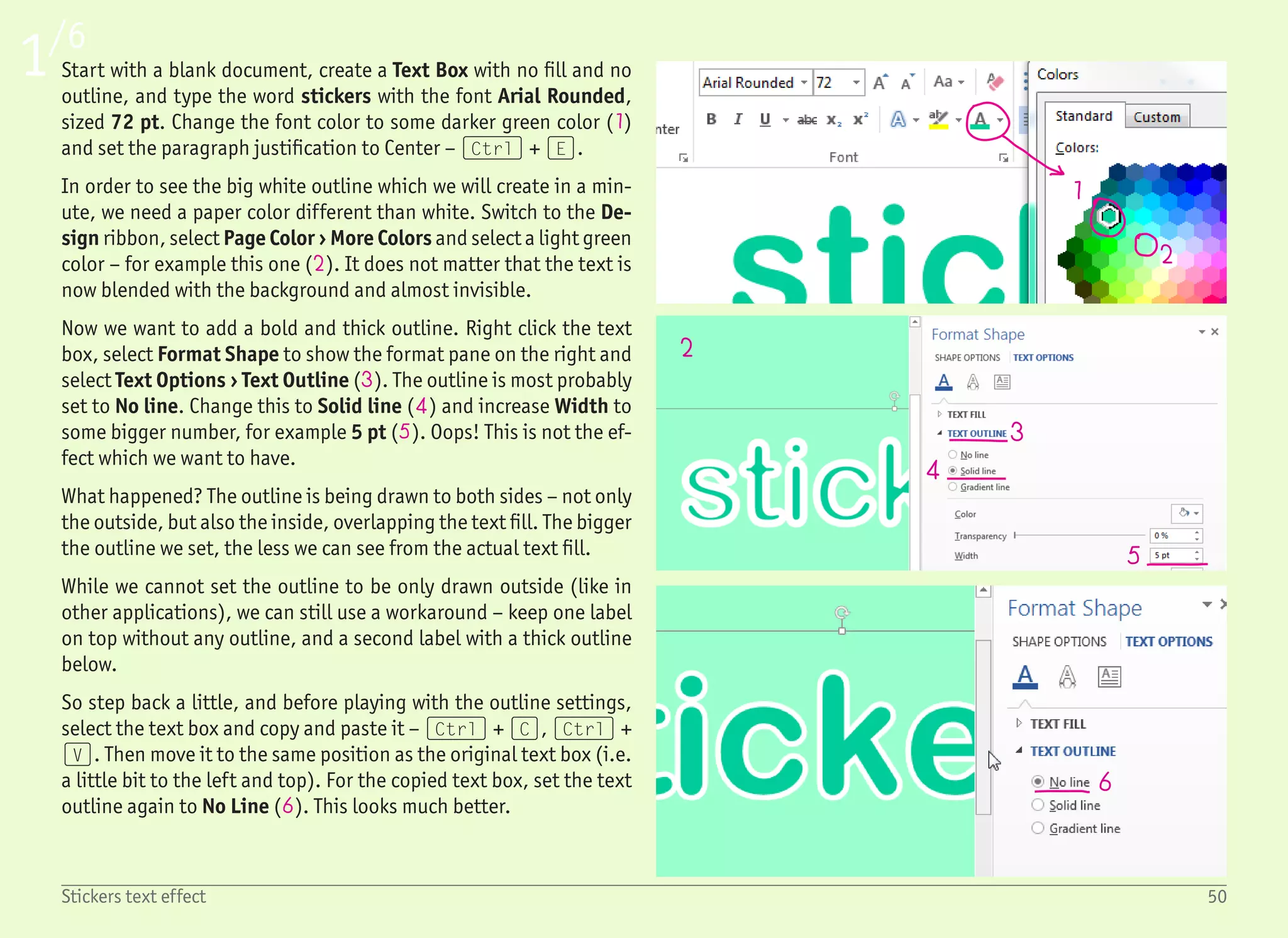 78
9
10
11
12
13
14 15
16
17
18
2/6
51Stickers text effect
Now we have two identical text boxes with the same text. One has
the outline, while the other does not, but the sizes of both text box-
es are the same, and it may be hard to distinguish between them
and even harder to select the right one.
The solution is one click away – select ribbon Home › Select › Selec-
tion Pane. This pane shows all objects on the active page, allowing
us to select any object, select multiple objects (clicking with the
(Ctrl) key pressed), hide or show any object (7), rename objects
by double clicking its name (8) and move objects in the Z-axis (i.e.
to send objects more to the back or to the front). For now, the only
thing we need to remember is that clicking the item in the list se-
lects the corresponding object.
Select the text box which contains the text with an outline by click-
ing the “Text Box 1” item in the Selection pane (8). If not already
opened, open the Format pane by right clicking the object and se-
lecting Format Shape. To make the big outline a little bit more real-
istic, we will use a very subtle gradient instead of a solid color. This
gradient should still correspond with the light source from the top
(9), bouncing from the floor back to the bottom of the text (10). As
a result, the top part, together with the bottom part, will be lighter
than the rest of the outline.
Start with setting the line to Gradient line (11), set Type to Linear
(12), and Angle to 90° (13) to have the gradient from top to bot-
tom. Set the first (14) and last (15) gradient stop colors to white,
and add two new gradient stops by clicking anywhere in the gradi-
ent preview (16). For those two gradient stops, set the color to a
very light gray (17), and drag them more to the right side as shown.
This will make the darker part in the outline closer to the bottom.
Also, increase the Width to a much bigger value – like the 25 pt
shown on the screenshot (18).
 
