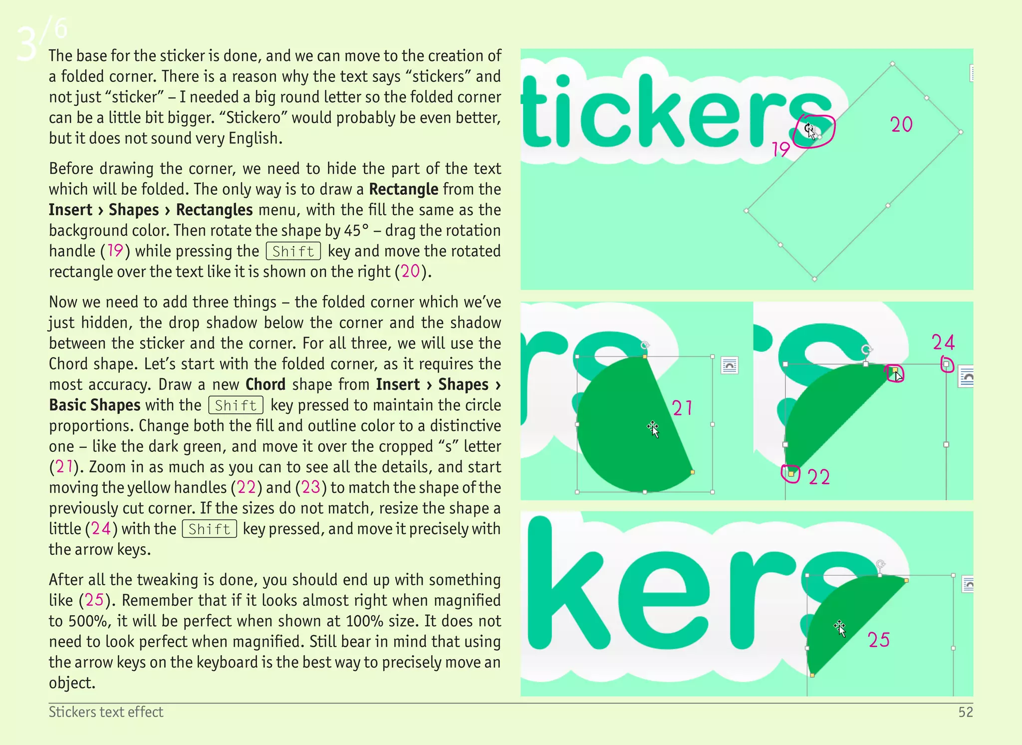 4/6
53Stickers text effect
26
27
28
29
30
3133 32
We want to have the folded corner in a light green color to be darker
in the right bottom area. Open the Format pane (right click › Format
Shape), change the Fill to Gradient Fill (26), Type: Linear and set
the first gradient stop color to RGB values: 221, 255, 238 (27), and
the second gradient stop color to RGB values: 197, 255, 226 (28).
Those two colors are so similar that it is very hard to guess in which
direction this gradient is being drawn. The easiest solution is to use
a little trick – we temporarily set one gradient stop color to some
distinctive one, for example, black. This not only immediately shows
us that the gradient is drawn from left to right, but we can also open
the Direction dropdown (29), and choose the right direction. In
this case, it would be the first one – “Top Left to Bottom Right”.
Since we have the right setting for the gradient direction, we can
change the second gradient stop color back to darker green. You do
not need to type the color values manually again. This color should
be under Recent colors in the color dropdown.
The next part is the outline of the folded corner. The reason we kept
the outline is because we want to show a very small highlight over
the edge of the folded corner, which would, together with the shad-
ow underneath, create an even bigger contrast (30).
With the folded corner still selected, change the line to Gradient
line with almost the same settings as the fill – Type: Linear, Angle:
45°. The first gradient stop color is white (31). The second gradi-
ent stop color is light green – RGB: 210, 255, 228 (32). Now drag
the first stop more to the right and the second stop more to the left
until you see a nice white-to-green gradient on the outline (33).
Be sure to zoom in a little to see it better. Sometimes it also helps
to deselect the object as the selection handles can be in the way.
Also, remember that the highlight will be more visible once we add
a shadow.
 