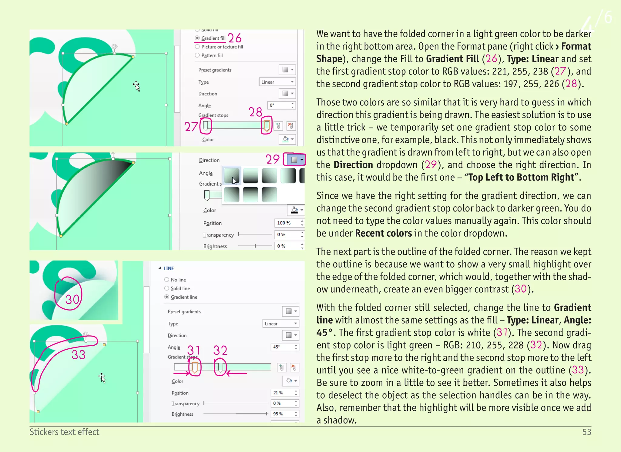 54Stickers text effect
5/6
34
35
36
37
38
35
To save a few clicks, we will also use this folded corner as a base for
the shadow on the bottom right side. Copy and paste this object by
dragging it with the (Ctrl) key pressed and rotate it by 180° by
dragging the rotation handle (34) with the (Shift) key pressed.
Change the line to No line, keep the fill as Gradient fill, but add a
new gradient stop and change the gradient stop colors to:
light green – RGB: 153, 255, 204 (document background color),
green – RGB: 108, 222, 179,
dark green – RGB: 0, 128, 128.
Change the gradient direction from top left to bottom right (Angle:
45°), and move the gradient stops to visually fade the gradient
into the background (35). Resize the shape to make it a little bit
bigger, but this will be tweaked in the next step anyway. What is
more important is to temporarily select the folded corner and bring
it to front (right click › Bring to Front). We want this shadow to be
below the folded corner.
If not selected, select the shadow chord object and in the Format
shape pane, click Effects (35) › Soft Edges (36) and enter Size
value 5 pt (37). This will blur our shadow and make it more realis-
tic. At the same time, this effect is dynamic, which means that we
can still adjust all the properties – which we will.
We need to move the shadow closer to the text, maybe resize it to
match the folded corner size, and we may even want to move the
yellow handles to change the shape a little. We are able not only to
control the intensity of the shadow by changing the blur amount
(i.e. Soft Edges size), but also by tweaking the gradient settings –
moving the gradient stops. In the end, we should have something
like that shown on the right (38).
 