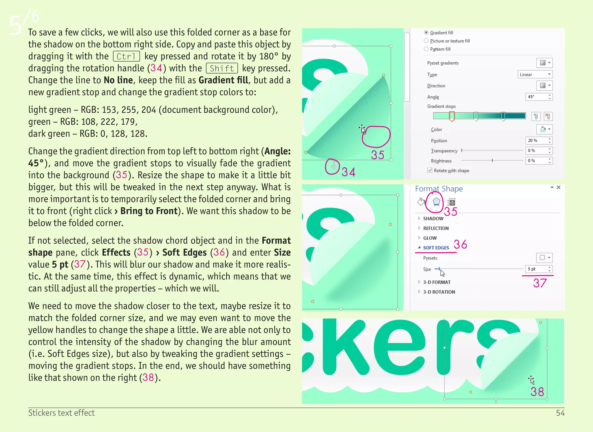 55Stickers text effect
6/6
38
39
40
41
42
42
The next part is the shadow in between the folded corner and the
sticker. Again, the chord shape will be used, but this time it is easier
to draw it from scratch, that is from the menu Insert › Shapes › Ba-
sic Shapes. There is no need to press the (Shift) key while draw-
ing this time – we want to have this object egg-shaped. Adjust the
yellow handles accordingly and change the fill color to RGB 0, 128,
128, and outline to No Outline. Then rotate it by –45° and move it
over the folded corner.
We want to have this shadow below the folded corner, and over
the sticker itself. We can use the right click menu and the Bring To
Front / Send To Back commands, but with all the objects we have,
using the selection pane will be much easier. If not already dis-
played, open it by clicking ribbon Home › Select › Selection Pane.
As shown on the left, you can double click any item name to rename
the object, which is a good practice when working with multiple ob-
jects. What is more important to us right now – is that you can grab
any item and move it below or under other objects. Which is exactly
what we need to do with the shadow object (39).
When the shadow is in the right place, we can use the Soft Edges
effect (39) to blur it, this time with Size set to 10 pt (40). Once
blurred, play with the size of the object and the shape using the
yellow handles to show the blurred shadow below the folded corner
(41), but not on the sides (42).
And this is it. The final result on the first page has a few additional
circles around the text, which are nothing more than white Oval
objects drawn with the (Shift) key pressed and moved below all
the other objects. I’m pretty sure that if you were able to reach this
stage of the tutorial, you will know how to draw a few more circles.
If not, check the other tutorials and come back here later. And get
some rest, you definitely deserve it!
 
