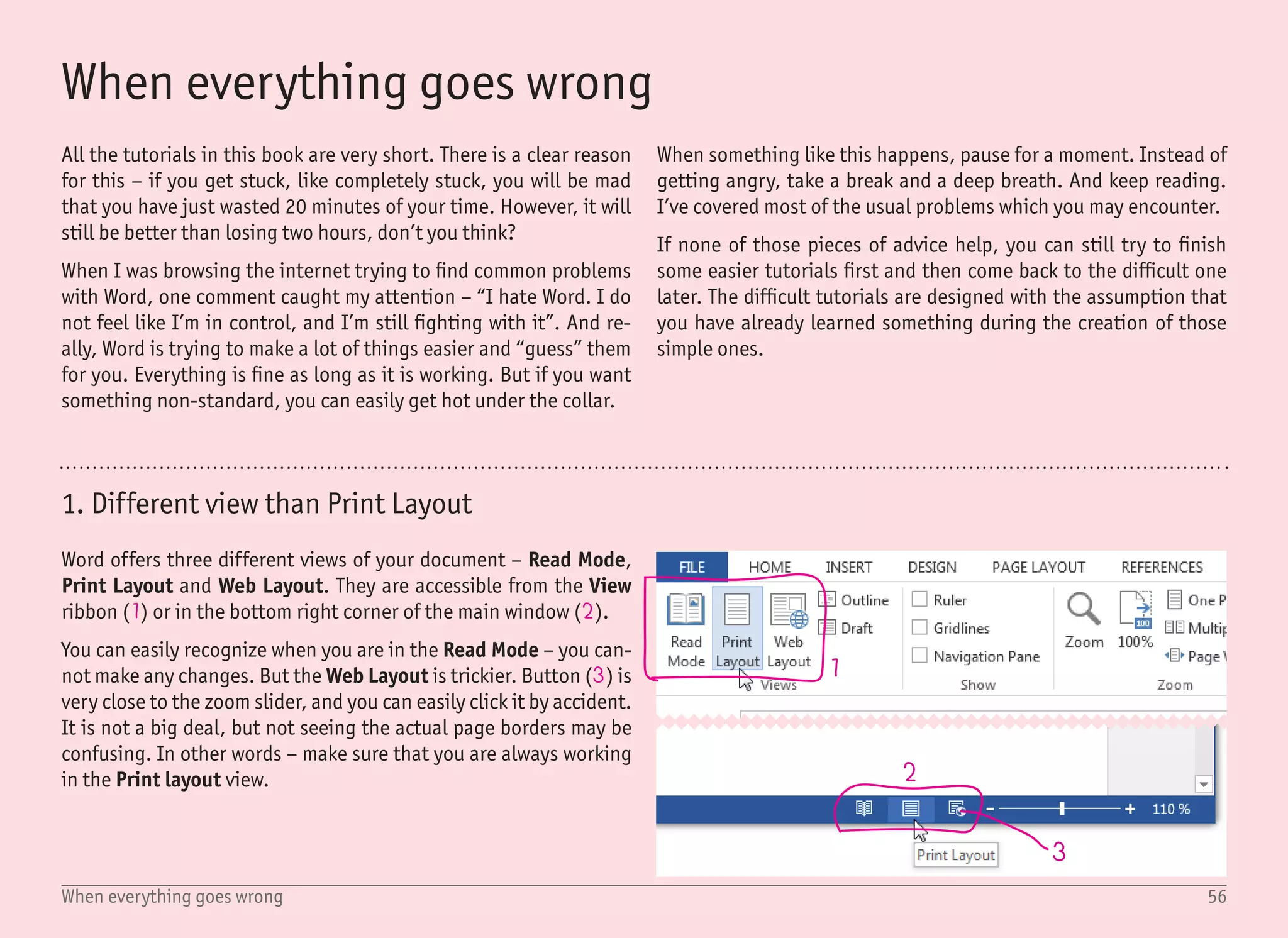 57When everything goes wrong
5
6 7
8
4
2. Problems in the zoomed-in view
The usual Word workflow is to create a new document and start typ-
ing. For our purpose, let’s call this text a Body text. In this book,
this is not a usual process, and therefore this body text is most of-
ten empty – you can only see the text cursor (4).
What is important to know is that Word always makes sure that
you can see the text you are typing. Even if you may not realize it,
as you type, the current view changes and moves so you can always
see the text cursor. In the 100% view, this is not very obvious and
the view often changes only when you jump between the pages. But
try to zoom in to 500% and start typing – the current view will move
with almost every word.
How can this cause a problem? Say you have only one rectangle in
your document (5) (and, of course, an empty body text), if you click
on the rectangle, it becomes selected. If you click anywhere else,
Word assumes that you want to work with the body text and shows
the text cursor (4). This is perfectly fine if you have your document
displayed at 100% size.
But with the very same document, imagine that you zoom in to only
see the rectangle, so you can make some tweaks (6). When you ac-
cidentally click outside this rectangle (7), the rectangle is not only
unselected, but the view completely changes and moves to show
the text cursor for the empty body text (8).
This may be very frustrating as accidental clicks outside the se-
lected objects are quite frequent. The best approach to keep your
hair on is to use the Selection Pane for selecting objects in complex
documents. The usage of this pane is described in many tutorials,
for example, in the Stickers tutorial.
 