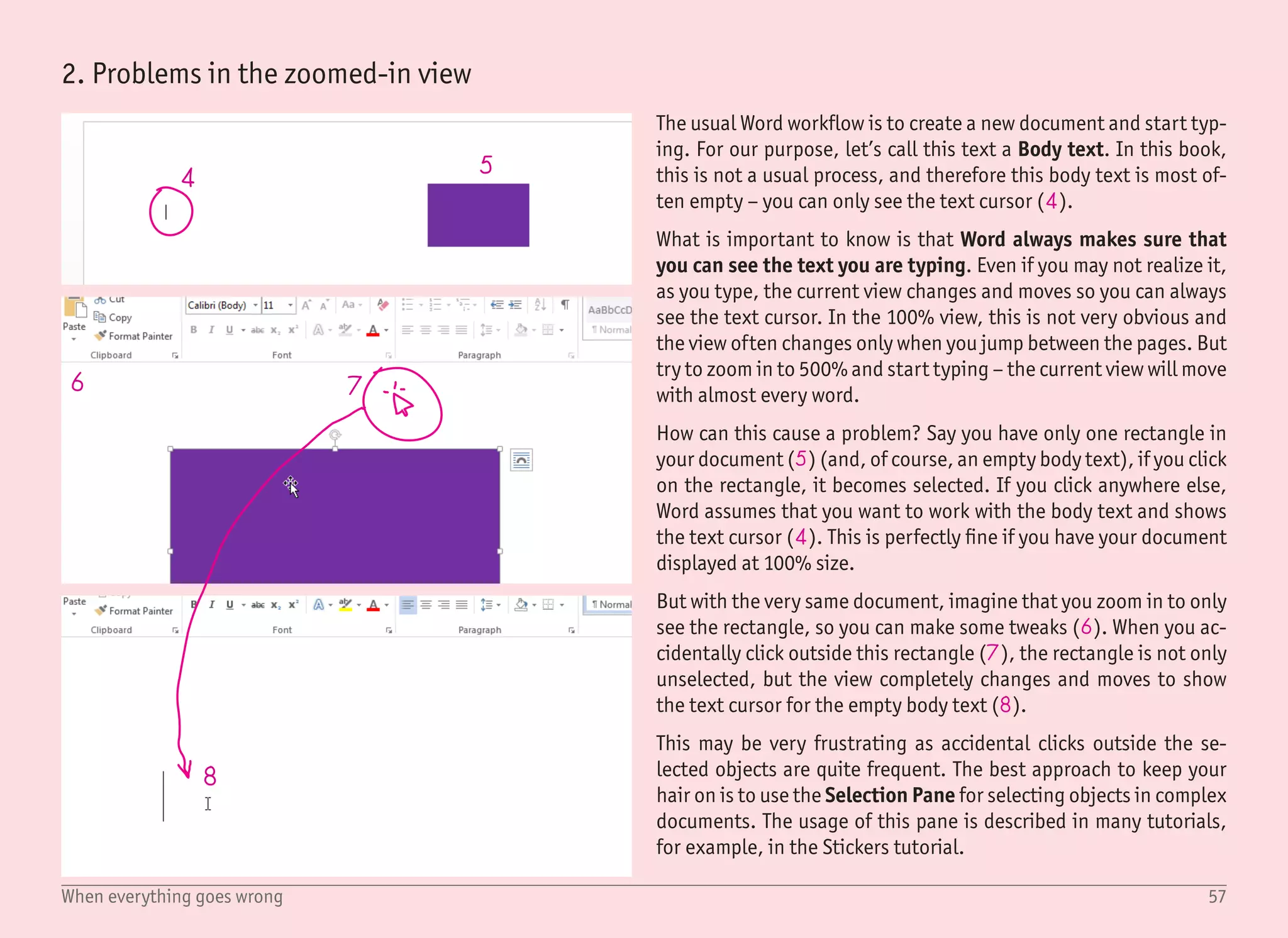 58When everything goes wrong
9 10
11
3. Invisible rotation handles
4. Text box content vs. text box shape
Dragging the rotation handle (9) with the mouse is the fastest way
to rotate an object. But if you resize the object to a very narrow
shape, there is no way this handle can fit in there, and therefore it
is hidden (10).
You can right click the object, select More Layout Options, and on
the Size tab, set rotation manually. But typing the actual number is
not as intuitive as dragging the handle with the mouse.
Fortunately, there is an easier way. When your rotation handle is
not being drawn due to the small object size, zoom in until the ro-
tation handle appears again. You would need an extremely narrow
shape not to display the rotation handle in the 500% view.
When you create a text box, it is made of two parts – the text itself,
and the shape (in which the text is placed). While they are different
objects, they both can have fill and outline. And if you do not pay
attention, you can easily start tweaking the outline for the shape
even if you want to add it for the text instead.
With the Format shape pane opened, there is a toggle to switch
between the text and shape settings – Shape options and Text Op-
tions (11). In most tutorials, the shape fill and outline are set to
none (i.e. transparent), and we are working with outline and fill
only for the text.
 