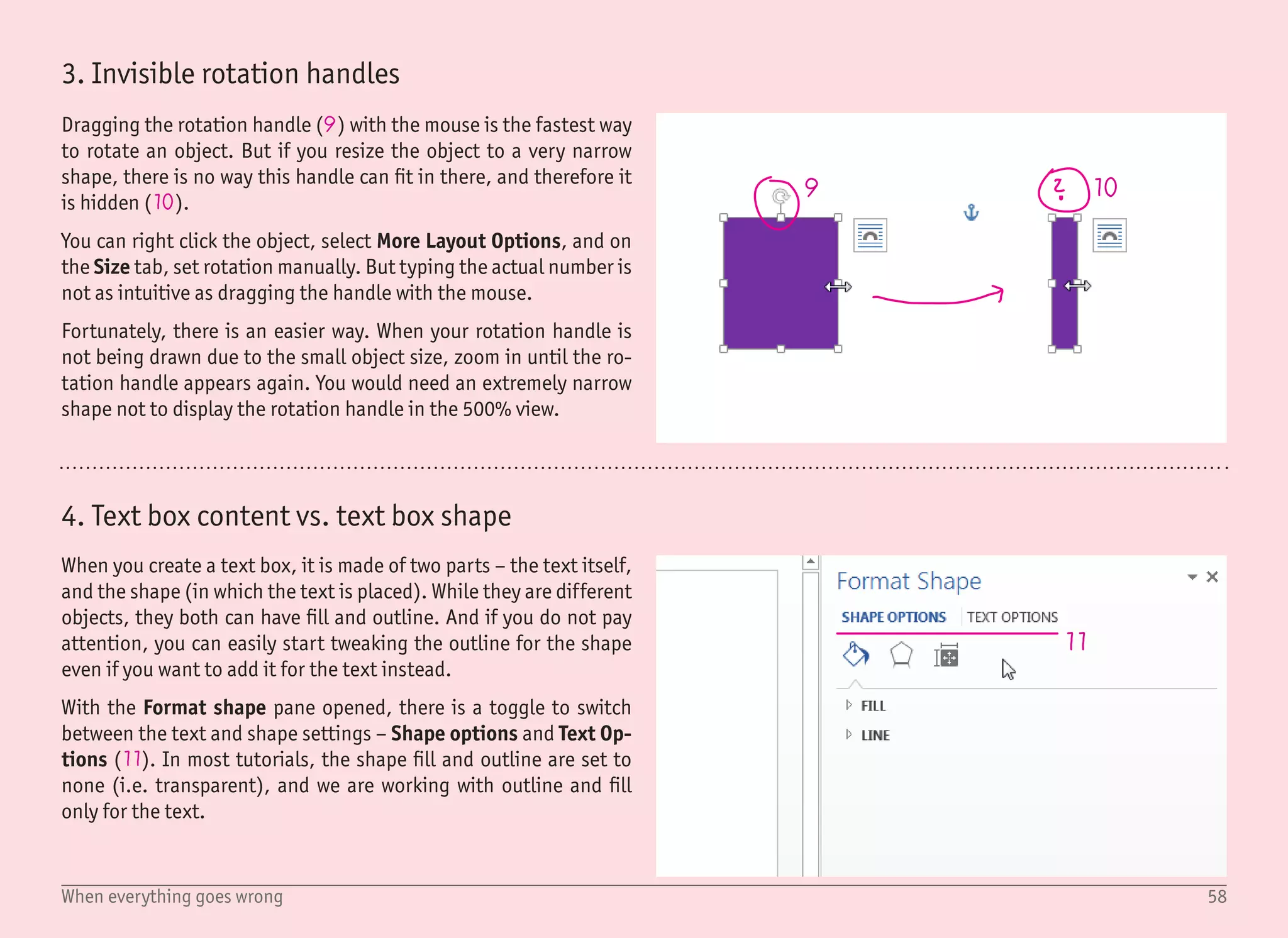 59When everything goes wrong
12
13
14
15
16
5. Selecting text box with no outline and no fill
Since we are using text boxes with no outline and no fill in almost all
tutorials, it is good to know how to select these objects.
The easiest (and preferred) way is to use the Selection pane (12),
where clicking any item in the list will select the corresponding ob-
ject. To show the selection pane, use the Home › Select › Selection
Pane command. The very same command is also on the ribbon Page
Layout.
There are cases where you do not need, or want, to have the selec-
tion pane displayed – maybe the document is very simple with just a
few objects, or maybe you want to see as much from your document
as possible. Although the selection pane is useful, it takes up some
screen space.
Selecting a text box without the selection pane is still quite easy –
when you know how to do it properly. The worst approach is trying
to guess where the borders of the text box are. It is possible – the
borders are not visible, but when you move the mouse over them,
the cursor changes from typing to arrow (13), but it can take for-
ever.
A much easier way is to click into the text itself (14), which will re-
veal the borders of the text box – shown as the dashed line (15). To
select the text box itself, all you need to do is to click on this dashed
line (16). It will turn to a solid line.
Now you can use the arrow keys to move the object, or the (De-
lete) key to delete it. You can also use the arrow keys together
with the (Shift) key to change the object size while not affecting
the font size. This is quite a useful keyboard shortcut as it resizes
the object while keeping it center aligned.
 