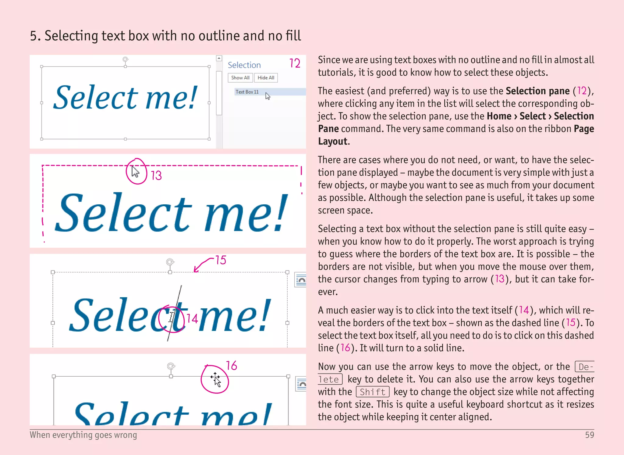 60When everything goes wrong
17 18
19
20
6. Hidden or invisible functions
It is possible that your application window will look slightly differ-
ent than all the screenshots in this book. It is because Word chang-
es its layout depending on the window size, and also because you,
as a user, can customize it a lot.
Invisible ribbon
There are very few good reasons to have the ribbon hidden, which
means that the usual case of a hidden ribbon is the unwanted ran-
dom click on the arrow on the right side (17). You can still view
the ribbon by clicking on any ribbon tab on the top, but to show it
permanently, you have to click on the pin icon, which will be on the
same spot as the arrow was (18).
Different looking button(s) in the ribbon
When you resize the main Word window to the smaller size, some
buttons will hide their labels in order to fit (19). As you keep resiz-
ing the window to an even smaller size, some buttons may group
together and form dropdown buttons for the categories. It is not
only confusing, but it also slows down the work. For these reasons,
it is better to keep the windows bigger (if not full screen).
Different ribbon tabs
You can customize which tabs you want to have displayed by right
clicking any tab name and selecting Customize the Ribbon (20).
By default, some ribbons are hidden – like the Developer ribbon
(since it is targeted at advanced users). You can even rearrange the
order of the ribbons, but the default settings seems to be just fine.
Just do not panic when you see a different set of ribbon tabs. Focus
on labels, not on the exact positions.
 