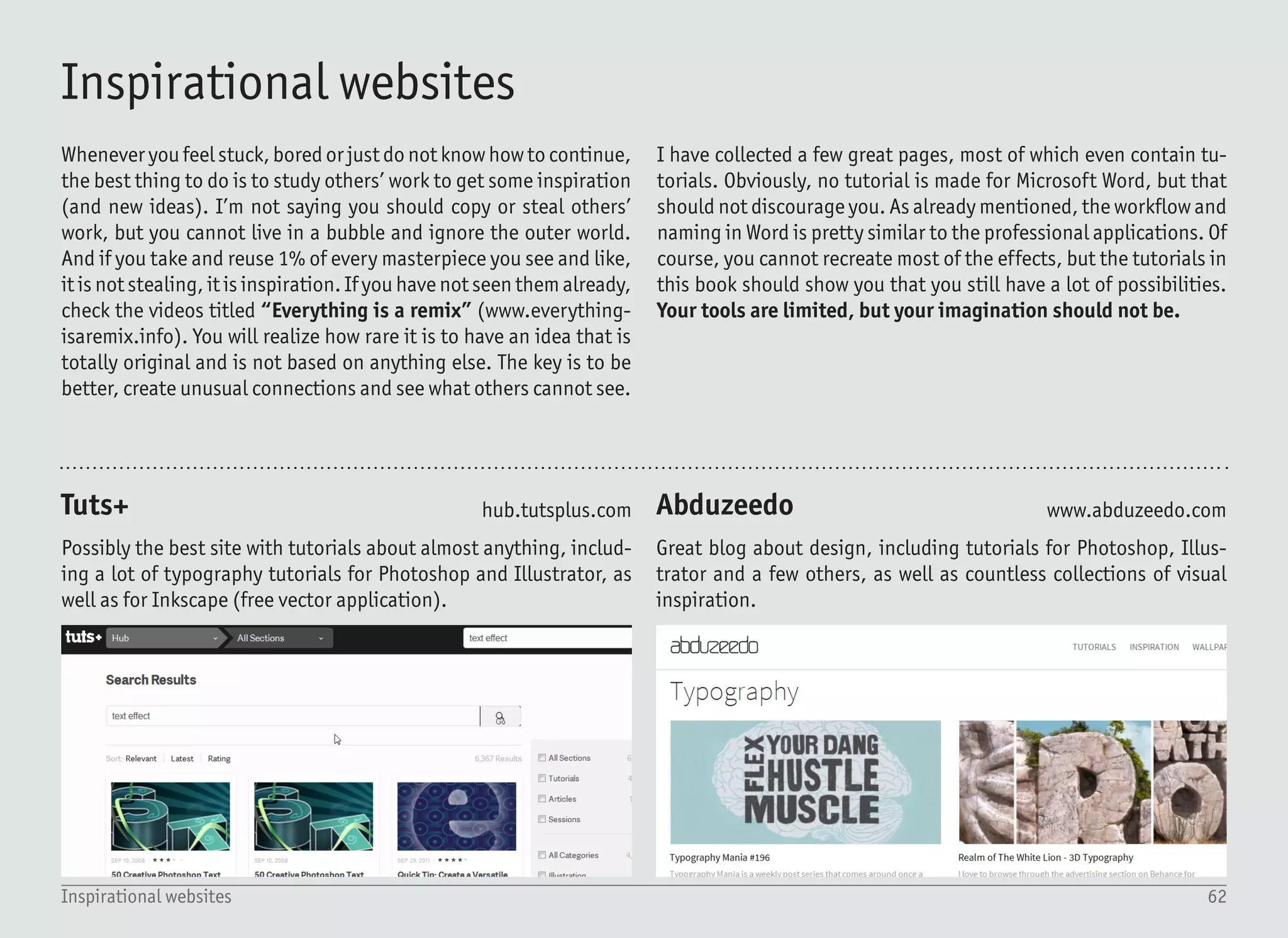 63Inspirational websites
Bēhance
Smashing Magazine
Dribbble
deviantART
Online portfolios to keep you busy for days. Unlike the other port-
folio webpages, works published here often show how they were
made, so you can see the process.
Great source for graphics inspiration including text effects. Hint:
do not ignore the web stuff. CSS (styles for web pages) have limited
functions for text effects, and can easily be reproduced in Word.
Dribbble is a place to explore design. While the “shots” (screen-
shots) are often small or cropped, membership based only on invi-
tations guarantees only the best quality designs.
This page used to be the ultimate source for graphic inspiration in
the past, yet it has aged over time. Still, you can find some great
stuff in there. Not only inspiration, but also user-created tutorials.
www.behance.net
www.smashingmagazine.com
www.dribbble.com
www.deviantart.com
 