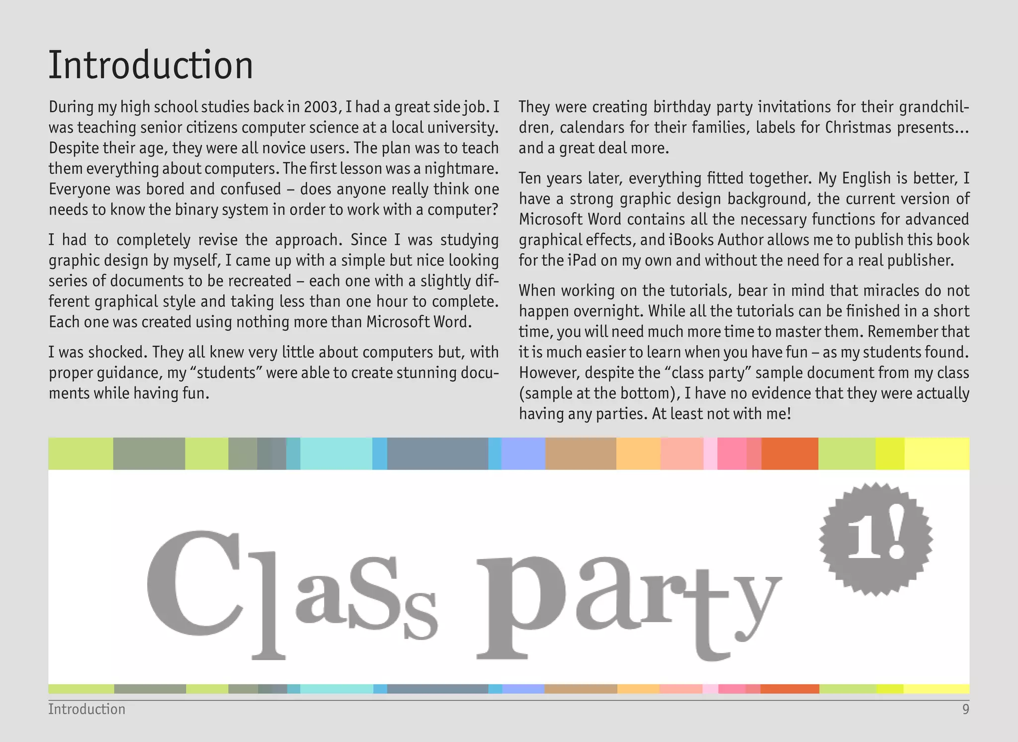 10What you need to know (and have)
Quick Access Toolbar - adjust it to your needs
Text
Box
Ribbon
Those styles are for average,
boring people - not for you
Text box with no outline and no fill =
preferred way for working with text
All the tutorials in this book are created for Microsoft Word 2013
(sometimes referred to as version 15) and Office 365. Most tutorials
can also be completed using the previous versions (2010, 2007 or
2003), but it will take more time and effort.
An internet connection can be handy if you want to look for inspira-
tion, and of course, if you want to share your creations with your
friends, but it is not required. You also do not need anything other
than what you already have installed on your computer. Only fonts
which come with Windows and Office are used, and there is no need
for any other plugin or third-party software.
This all means that you can try the tutorials on the work computer
(when nobody is looking), or in school (and pretend that you are
learning – which you are). Also, you can create the best looking doc-
ument during a job interview and amaze the employer – of course,
only if you have not already done so with your great looking résumé.
You need to have at least a basic computer and Microsoft Word skills
to successfully finish all the tutorials. That means that you should
know how to create a new document, how to write, and how to set
different formats like font color, size or paragraph justification. You
should know how to insert special symbols, draw basic shapes and
how to change the outline and fill. Finally, you should know how to
save your document, open it and print it or send it via e-mail. You
really do not need much more than that – still, the book is not in-
tended for someone who encounters Word for the first time. If this
is your situation, then do not worry – there are plenty of books and
online tutorials covering the basics, and you can learn them in few
days, if not hours.
What you need to know (and have)
 