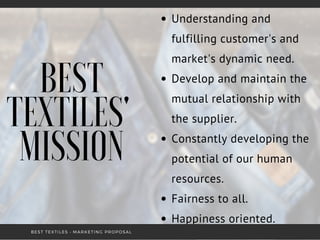 BEST
TEXTILES'
MISSION
Understanding and
fulfilling customer's and
market's dynamic need.
Develop and maintain the
mutual relationship with
the supplier.
Constantly developing the
potential of our human
resources.
Fairness to all.
Happiness oriented.
BEST TEXTILES • MARKETING PROPOSAL
 