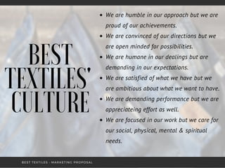 BEST
TEXTILES'
CULTURE
We are humble in our approach but we are
proud of our achievements.
We are convinced of our directions but we
are open minded for possibilities.
We are humane in our dealings but are
demanding in our expectations.
We are satisfied of what we have but we
are ambitious about what we want to have.
We are demanding performance but we are
appreciateing effort as well.
We are focused in our work but we care for
our social, physical, mental & spiritual
needs.
BEST TEXTILES • MARKETING PROPOSAL
 