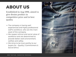 ABOUT US
Established in Aug 1996, aimed to
give denim product in
competitive price and in best
quality 
The company is having well
experienced and highly professional
staff & workforce, who are the main
asset of the company.
We respect ethical and social value of
workforce and are determined to
provide better work environment,
welfare and safety. 
We strive to be trust worthy to our
buyers for - Quality / Commitment &
Social Ethics
BEST TEXTILES • MARKETING PROPOSAL
 