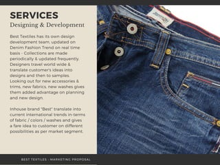 SERVICES
Designing & Development
Best Textiles has its own design
development team, updated on
Denim Fashion Trend on real time
basis - Collections are made
periodically & updated frequently.
Designers travel world wide &
translate customer's ideas into
designs and then to samples.
Looking out for new accessories &
trims, new fabrics, new washes gives
them added advantage on planning
and new design.
Inhouse brand "Best" translate into
current international trends in-terms
of fabric / colors / washes and gives
a fare idea to customer on different
possibilities as per market segment.
 
BEST TEXTILES • MARKETING PROPOSAL
 