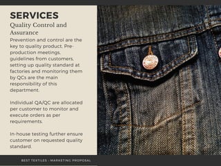 SERVICES
Quality Control and
Assurance
Prevention and control are the
key to quality product. Pre-
production meetings,
guidelines from customers,
setting up quality standard at
factories and monitoring them
by QCs are the main
responsibility of this
department.
Individual QA/QC are allocated
per customer to monitor and
execute orders as per
requirements.
In-house testing further ensure
customer on requested quality
standard.
BEST TEXTILES • MARKETING PROPOSAL
 