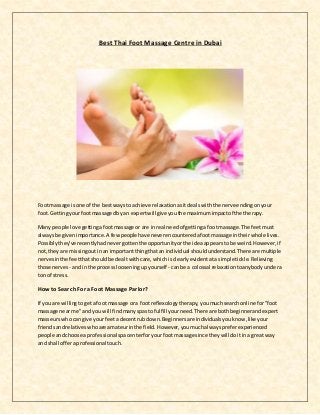 Best Thai Foot Massage Centre in Dubai
Footmassage is one of the bestwaysto achieve relaxationasitdealswiththe nerve endingonyour
foot. Gettingyourfootmassagedbyan expertwillgive youthe maximumimpactof the therapy.
Many people love gettingafootmassage or are inreal needof gettinga footmassage.The feetmust
alwaysbe givenimportance.A fewpeople have neverencounteredafootmassage intheirwhole lives.
Possiblythey'verecentlyhadnevergottenthe opportunityorthe ideaappearstobe weird.However,if
not,theyare missingoutinan importantthingthatan individual shouldunderstand.There are multiple
nervesinthe feetthatshouldbe dealtwithcare,whichisclearlyevidentata simple tickle.Relieving
those nerves- andin the processlooseningupyourself - canbe a colossal relaxationtoanybodyundera
ton of stress.
How to Search For a Foot Massage Parlor?
If you are willingtogeta foot massage ora footreflexologytherapy,youmuchsearchonline for "foot
massage nearme"and you will findmanyspastofulfill yourneed.There are bothbeginnerandexpert
masseurswhocan give yourfeeta decentrubdown.Beginnersare individualsyouknow,like your
friendsandrelativeswhoare amateurinthe field.However,youmuchalwayspreferexperienced
people andchoose aprofessional spacenterforyourfootmassage since theywill doitina great way
and shall offeraprofessionaltouch.
 