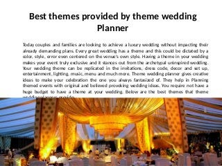 Best themes provided by theme wedding
Planner
Today couples and families are looking to achieve a luxury wedding without impacting their
already demanding plans. Every great wedding has a theme and this could be dictated by a
color, style, error even centered on the venue's own style. Having a theme in your wedding
makes your event truly exclusive and it stances out from the archetypal uninspired wedding.
Your wedding theme can be replicated in the invitations, dress code, decor and set up,
entertainment, lighting, music, menu and much more. Theme wedding planner gives creative
ideas to make your celebration the one you always fantasized of. They help in Planning
themed events with original and believed provoking wedding ideas. You require not have a
huge budget to have a theme at your wedding. Below are the best themes that theme
wedding planners provide:
 