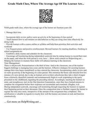Grade Math Class, Where The Average Age Of The Learner Are...
Ninth grade math class, where the average age of the learner are fourteen years old.
1. Manage their time
 Incorporate daily review and/or warm up activity at the beginning of class period
 Teach learners how to self monitor on task behavior so they are using class time effectively for
doing work
 Provide learners with a course outline or syllabus and help them prioritize their activities and
workload
 Use frequent praise and positive reinforcement. Reward learners for meeting deadlines, finishing in
school assignment etc.
 Establish a daily routine and schedule for the classroom.
 Encourage self monitoring during independent seatwork time by asking learner to record their start
on the paper, and when the work period is over, have ... Show more content on Helpwriting.net ...
Helping the learners to mastery these skills will enhance learning in the classroom.
Time Management
There is old proverb, Procrastination is the thief of time. And in the classroom, one of the teacher
biggest challenge is managing time yours and the learners. Effective strategies for assisting learners
manage their time begin immediately as they entered the classroom. Incorporating a daily review and,
or warm up activity at the beginning of a class period. This minimize the hectic and stressful first few
minutes of a new period, day to day as learners arrive at their schoolroom they take a sheet of paper
from a distinctly identified container and instantaneously begin to work responding to the query
presented on the chalkboard, regarding the preceding tutorial. Accordingly, teaching the learners to
enter, and straightaway start on the One Question Examination, since they have limited minutes to
complete the assignment before their responses are accumulate and examined. (Hughes, n.d)
During independent seatwork, encourage self monitoring through requesting the learners to register
their beginning period on their document. Once the composition time is finished, request the learner to
register the time once more, irrespective of the amount of the assignment they completed. This
certification is valuable in regards to exactly how well the learner can remain on task and function
constructively.
... Get more on HelpWriting.net ...
 